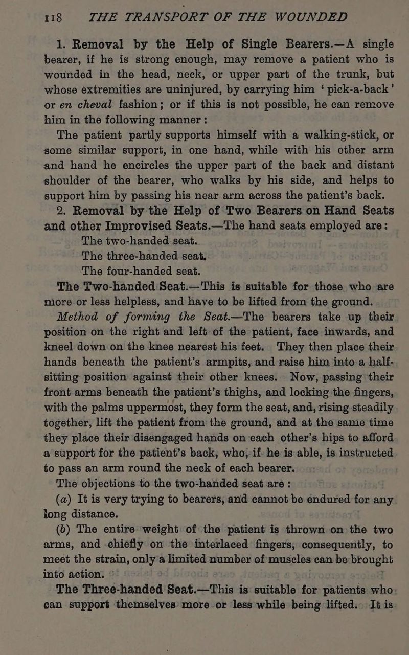 1. Removal by the Help of Single Bearers.—A single bearer, if he is strong enough, may remove a patient who is wounded in the head, neck, or upper part of the trunk, but whose extremities are uninjured, by carrying him ‘ pick-a-back’ or en cheval fashion; or if this is not possible, he can remove him in the following manner : The patient partly supports himself with a walking-stick, or some similar support, in one hand, while with his other arm and hand he encircles the upper part of the back and distant shoulder of the bearer, who walks by his side, and helps to support him by passing his near arm across the patient’s back. 2. Removal by the Help of Two Bearers on Hand Seats and other Improvised Seats.—The hand seats employed are: The two-handed seat. The three-handed seat. The four-handed seat. The Two-handed Seat.—This is suitable for those who are more or less helpless, and have to be lifted from the ground. Method of forming the Seat.—The bearers take up their position on the right and left of the patient, face inwards, and kneel down on the knee nearest his feet. They then place their hands beneath the patient’s armpits, and raise him into a half- sitting position against their other knees. Now, passing their front arms beneath the patient’s thighs, and locking the fingers, with the palms uppermost, they form the seat, and, rising steadily together, lift the patient from the ground, and at the same time they place their disengaged hands on each other’s hips to afford a support for the patient’s back, who, if he is able, is instructed to pass an arm round the neck of each bearer. The objections to the two-handed seat are : (a) It is very trying to bearers, and cannot be endured for any long distance. (b) The entire weight of the patient is thrown on the two arms, and chiefly on the interlaced fingers, consequently, to meet the strain, only a limited number of muscles can be brough into action. © The Three-handed Seat.—This is suitable for patients who can support themselves’ more or less while being lifted. It is