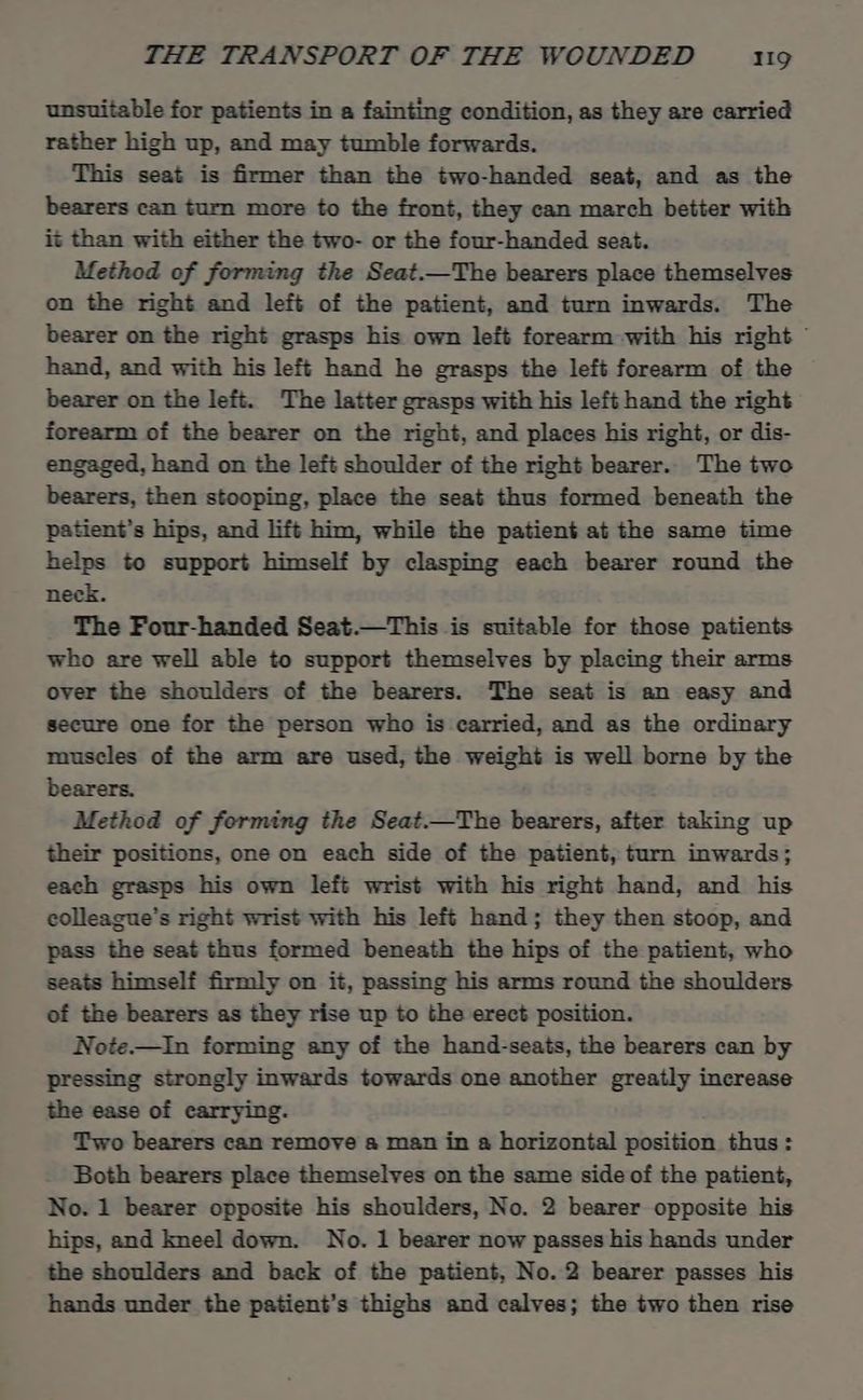 unsuitable for patients in a fainting condition, as they are carried rather high up, and may tumble forwards. This seat is firmer than the two-handed seat, and as the bearers can turn more to the front, they can march better with it than with either the two- or the four-handed seat. Method of forming the Seat.—The bearers place themselves on the right and left of the patient, and turn inwards. The bearer on the right grasps his own left forearm with his right © hand, and with his left hand he grasps the left forearm of the bearer on the left. The latter grasps with his left hand the right forearm of the bearer on the right, and places his right, or dis- engaged, hand on the left shoulder of the right bearer.. The two bearers, then stooping, place the seat thus formed beneath the patient’s hips, and lift him, while the patient at the same time helps to support himself by clasping each bearer round the neck. The Four-handed Seat.—This is suitable for those patients who are well able to support themselves by placing their arms over the shoulders of the bearers. The seat is an easy and secure one for the person who is carried, and as the ordinary muscles of the arm are used, the weight is well borne by the bearers. Method of forming the Seat.—The bearers, after taking up their positions, one on each side of the patient, turn inwards; each grasps his own left wrist with his right hand, and his colleague's right wrist with his left hand; they then stoop, and pass the seat thus formed beneath the hips of the patient, who seats himself firmly on it, passing his arms round the shoulders of the bearers as they rise up to the erect position. Note.—In forming any of the hand-seats, the bearers can by pressing strongly inwards towards one another greatly increase the ease of carrying. Two bearers can remove a man in a horizontal position thus: Both bearers place themselves on the same side of the patient, No. 1 bearer opposite his shoulders, No. 2 bearer opposite his hips, and kneel down. No. 1 bearer now passes his hands under the shoulders and back of the patient, No. 2 bearer passes his hands under the patient’s thighs and calves; the two then rise