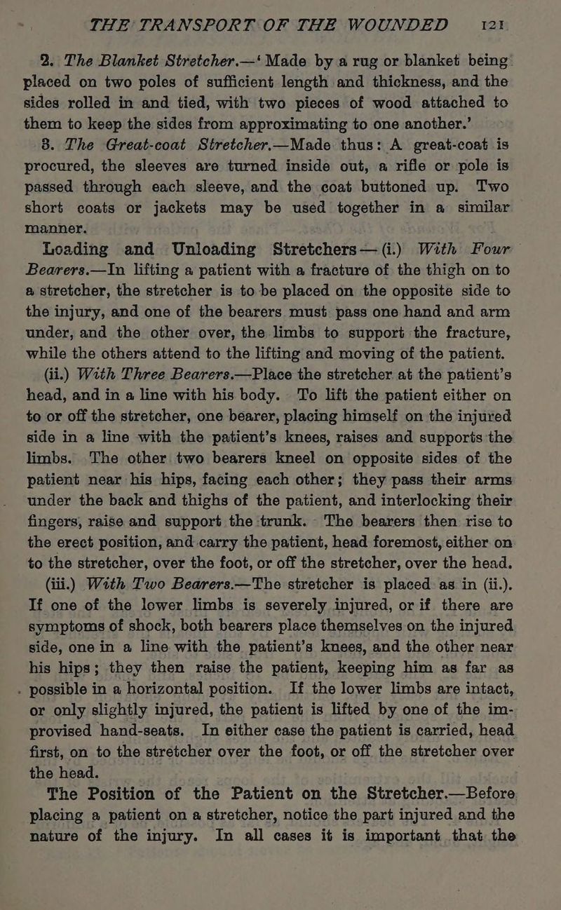 2. The Blanket Stretcher.—‘ Made by a rug or blanket being placed on two poles of sufficient length and thickness, and the sides rolled in and tied, with two pieces of wood attached to them to keep the sides from approximating to one another.’ 83. The Great-coat Stretcher.—Made thus: A great-coat is procured, the sleeves are turned inside out, a rifle or pole is passed through each sleeve, and the coat buttoned up. Two short coats or jackets may be used together in a similar manner. Loading and Unloading Stretchers—(i.) With Four Bearers.—In lifting a patient with a fracture of the thigh on to a stretcher, the stretcher is to be placed on the opposite side to the injury, and one of the bearers must pass one hand and arm under, and the other over, the limbs to support the fracture, while the others attend to the lifting and moving of the patient. (ii.) With Three Bearers.—Place the stretcher at the patient’s head, and in a line with his body. To lift the patient either on to or off the stretcher, one bearer, placing himself on the injured side in a line with the patient’s knees, raises and supports the limbs. The other two bearers kneel on opposite sides of the patient near his hips, facing each other; they pass their arms under the back and thighs of the patient, and interlocking their fingers, raise and support the trunk. The bearers then rise to the erect position, and carry the patient, head foremost, either on to the stretcher, over the foot, or off the stretcher, over the head. (iii.) With Two Bearers.—The stretcher is placed. as in (ii.). If one of the lower limbs is severely injured, or if there are symptoms of shock, both bearers place themselves on the injured side, one in a line with the patient’s knees, and the other near his hips; they then raise the patient, keeping him as far as . possible in a horizontal position. If the lower limbs are intact, or only slightly injured, the patient is lifted by one of the im- provised hand-seats. In either case the patient is carried, head first, on to the stretcher over the foot, or off the stretcher over the head. The Position of the Patient on the Stretcher—Before placing a patient on a stretcher, notice the part injured and the nature of the injury. In all cases it is important that the