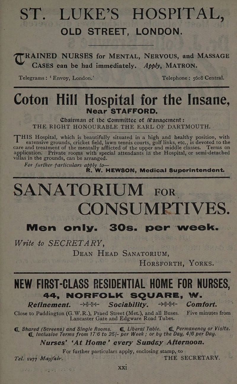 ST. LUKE’S HOSPITAL, OLD STREET, LONDON. RAINED NURSES for MENTAL, NERVOUS, and MASSAGE CASES can be had immediately. Apply, MATRON. Telegrams: ‘ Envoy, London.’ Telephone: 5608 Central. Coton Hill Hospital for the Insane, Near STAFFORD. Chairman of the Committee of Management : THE RIGHT HONOURABLE THE EARL OF DARTMOUTH. THIS Hospital, which is beautifully situated in a high and healthy position, with extensive grounds, cricket field, lawn tennis courts, golf links, etc., is devoted to the care and treatment of the mentally afflicted of the upper and middle classes. Terms on application. Private rooms with special attendants in the Hospital, or semi-detached villas in the grounds, can be arranged. For further particulars apply to— R. W. HEWSON, Medical Superintendent. SANATORIUM ror CONSUMRTIVES. Men only. 30s. per week. Write to SECRETARY, Dean HEAD SANATORIUM, HorSFORTH, YORKS. NEW FIRST-CLASS RESIDENTIAL HOME FOR NURSES, 44, NORFOLK SQUARE, W. Refinement. ->%3<- Sociability. ->%3<- Comfort. Close to Paddington (G.W.R.), Praed Street (Met.), and all Buses. Five minutes from Lancaster Gate and Edgware Road Tubes. 5 @. Shared (Screens) and Single Rooms. , Liberal Table. @, Permanency or Visits. @ /nclusive Terms from 17/6 to 25/- per Week ; or by the Day, 4/6 per Day. Nurses’ ‘At Home’ every Sundzy Afternoon. ; For further particulars apply, enclosing stamp,to Tel. 1277 Mayfair, THE SECRETARY, Xxl