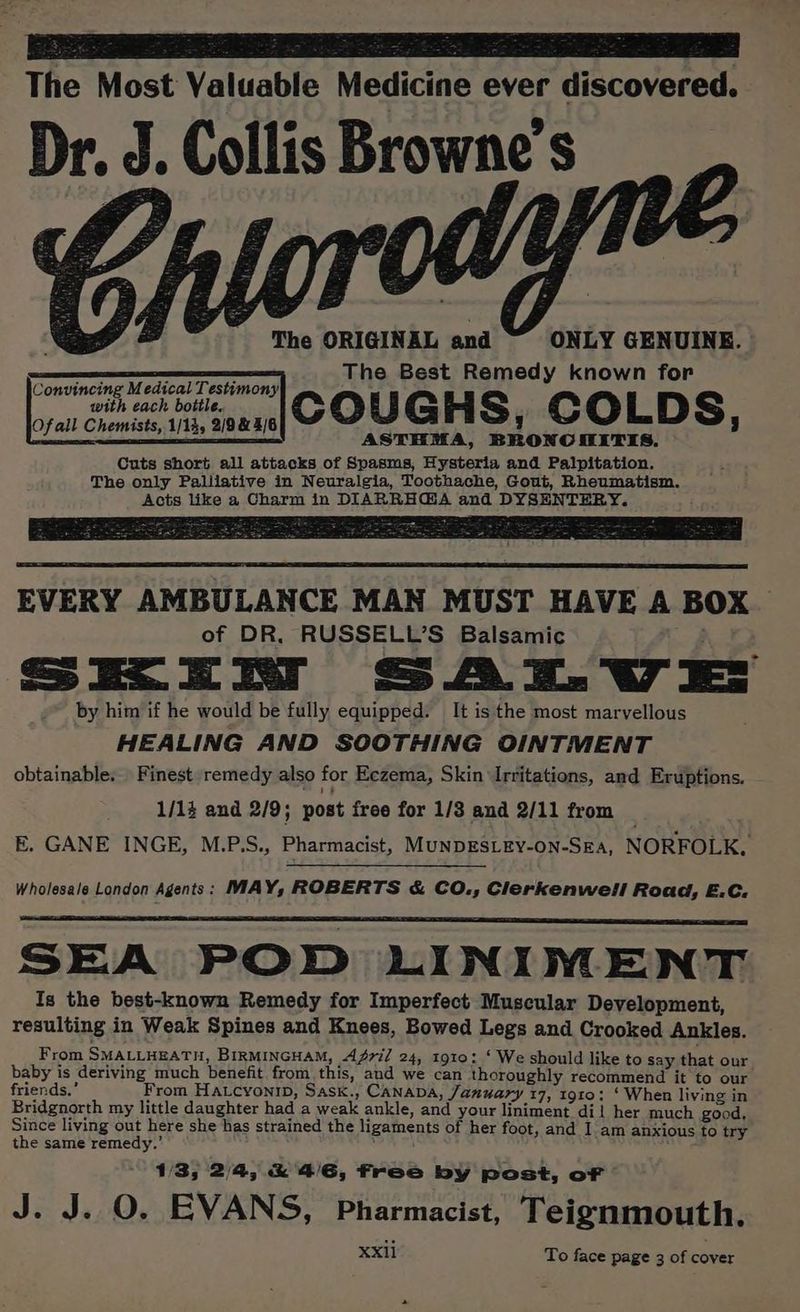 The Most Valuable Medicine ever discovered. Dr. Collis Browne's The ORIGINAL and ONLY GENUINE. The Best Remedy known for COUGHS, COLDS, ASTHMA, BRONCHITIS. Cuts short all attacks of Spasms, Hysteria and Palpitation. The only Paliiative in Neuralgia, Toothache, Gout, Rheumatism. Acts like a Charm in DIARRH@A and DYSENTERY. Convincing Medical Testimony with each bottle. Of all Chemists, 1/14, 2/9 & 4/6 BOSOM ta ae Oe pe eee nk a piinwte Dae eee a EVERY AMBULANCE MAN MUST HAVE A BOX of DR, RUSSELL’S Balsamic SEER SAT. VE by him if he would be fully equipped: It is the most marvellous HEALING AND SOOTHING OINTMENT obtainable. Finest remedy also for Eczema, Skin Irritations, and Eruptions. 1/1z and 2/9; post free for 1/3 and 2/11 from _ E. GANE INGE, M.P.S., Pharmacist, MuNDESLEY-on-Sea, NORFOLK. Wholesale London Agents: MAY, ROBERTS & CO., Clerkenwell Road, E.C. SEA POD LINIVNENT Is the best-known Remedy for Imperfect Muscular Development, resulting in Weak Spines and Knees, Bowed Legs and Crooked Ankles. From SMALLHEATH, BIRMINGHAM, AZ7i/ 24, 1910: ‘ We should like to say that our baby is deriving much benefit from. this, and we can thoroughly recommend it to our friends.’ From Hatcyonrp, Sask., CANADA, January 17, 1910: ‘ When living in Bridgnorth my little daughter had a weak ankle, and your liniment dil her much good, Since living out here she has strained the ligaments of her foot, and I am anxious fo try the same remedy.’ : 1/3, 2/4, & 4/6, free by post, of J. J. O. EVANS, Pharmacist, Teignmouth. XXI11 To face page 3 of cover