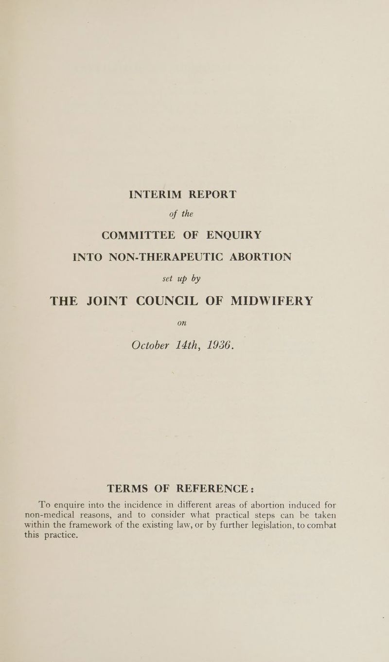 INTERIM REPORT of the COMMITTEE OF ENQUIRY INTO NON-THERAPEUTIC ABORTION set up by THE JOINT COUNCIL OF MIDWIFERY On October 14th, 1936. TERMS OF REFERENCE: To enquire into the incidence in different areas of abortion induced for non-medical reasons, and to consider what practical steps can be taken within the framework of the existing law, or by further legislation, to combat this practice.