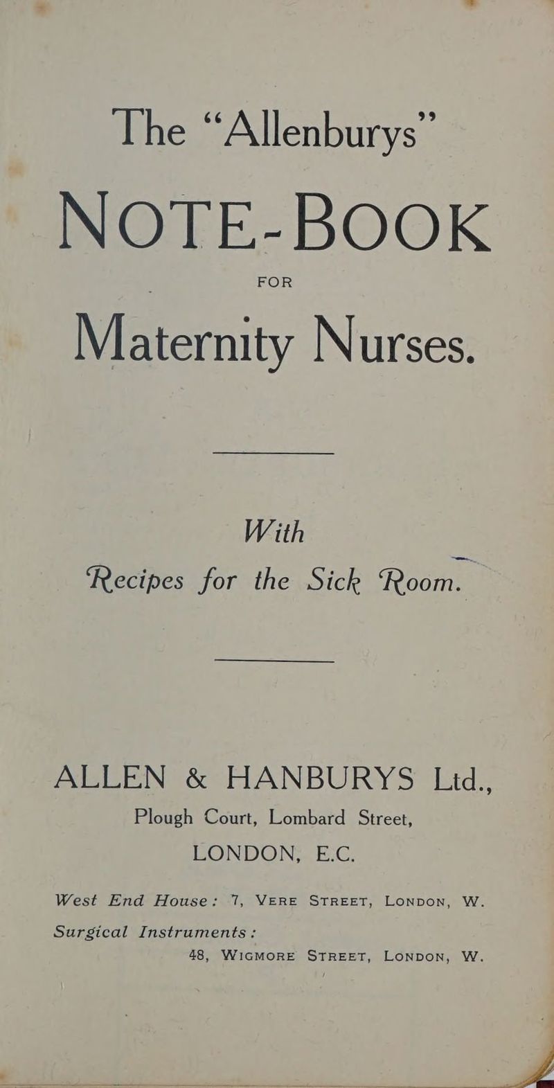 The “Allenburys” NOTE-BOOK FO Maternity Nurses. With Recipes for the Sick Room. ALLEN &amp; HANBURYS Led., Plough Court, Lombard Street, LONDON, E.C. West End House: 7, VERE STREET, LoNpon, W. Surgical Instruments: 48, WIGMORE STREET, LONDON, W. Ba o