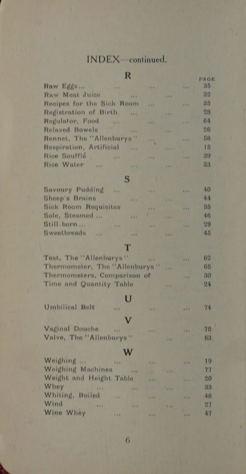 INDEX. - continued, R PAGK Raw Egda.. at ‘a in a5 Raw Meat Dele ee 82 Reaipes for the Siak Ream ‘a aT a6 Registration of Birth — ,., Vr 28 Ragulator, Pood +r otk * 64 Relaxed Bowels ; fe 26 Rennet, The! ‘Allenbubve’ ask wis 68 Respiration, Avtifieial — ,,, eta 16 Riee Soultld Ff in - ao Rice Water... sa - 33 S Savoury Pudding — ,,, ay ae 40 Sheep's Brain aia hy AA Siak Room Requisitens ii ee 36 Sole, Steamed ,,, ue ah 46 Still. bern... aa aif NT 20 Sweetbreadsa —.,, a ie 46 rT Tent, The Allenburys : pe 62 Thermometer, The “Allenburys : 65 Thermometers, Comparison of ing 80 Time and Quantity Table tr 24 U Umbilical Balt veh > ons 14 Vv Vaginal Douche ib re? fis 76 Valve, The 'Allanburysa'' iti 63 Ww Weighing , i? a eK 19 Weighing Machines “a fh v7 Weight and Meight Table ik hie 20 Whay yen aa Whiting, Bolled. aah dah 46 Wind + we 1 Q7 Wine Whey ai a A ay