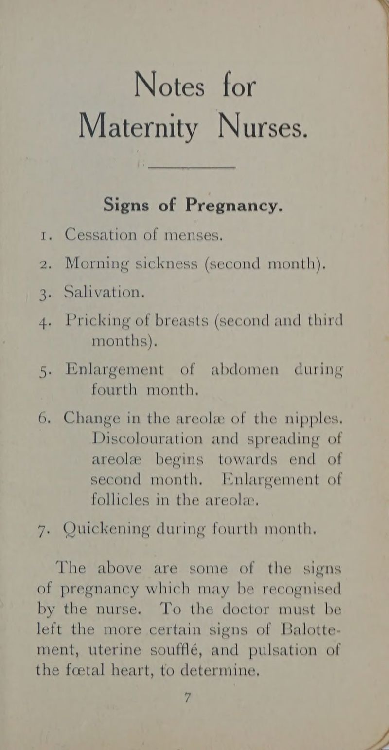 Notes for Maternity Nurses. Signs of Pregnancy. 1, Cessation of menses. 2. Morning sickness (second month), 3. Salivation. 4. Pricking of breasts (second and third months). 5. Enlargement of abdomen during fourth month, 6. Change in the areola of the nipples. Discolouration and spreading of areole begins towards end of second month. Enlargement of follicles in the areola, 7. Quickening during fourth month. The above are some of the signs of pregnancy which may be recognised by the nurse. ‘To the doctor must be left the more certain signs of Balotte- ment, uterine soufflé, and pulsation of the foetal heart, to determine.