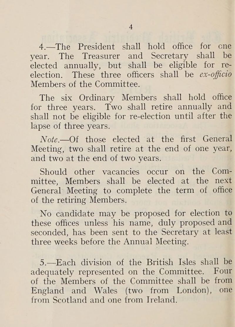4.—The President shall hold office for one year. The Treasurer and Secretary shall be elected annually, but shall be eligible for re- election. These three officers shall be ex-officio Members of the Committee. The six Ordinary Members shall hold office for three years. Two shall retire annually and shall not be eligible for re-election until after the lapse of three years. Note.—Of those elected at the first General Meeting, two shall retire at the end of one year, and two at the end of two years. Should other vacancies occur on the Com- mittee, Members shall be elected at the next General Meeting to complete the term of office of the retiring Members. No candidate may be proposed for election to these offices unless his name, duly proposed and seconded, has been sent to the Secretary at least three weeks before the Annual Meeting. 5.—Each division of the British Isles shall be adequately represented on the Committee. Four of the Members of the Committee shall be from England and Wales (two from London), one from Scotland and one from Jreland.