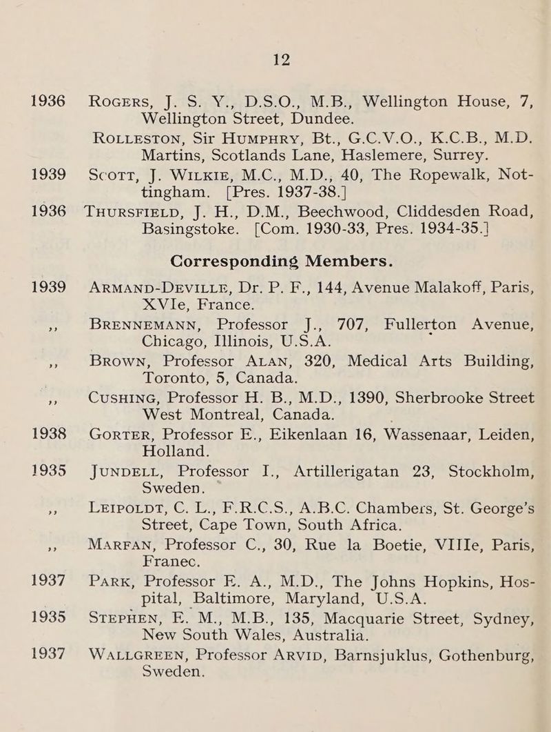 1936 1939 1936 12 RoGers, J..sa¥Vi;/D'S.0.,, M Bye Wellington House, 7, Wellington Street, Dundee. ROLLESTON, Sir HUMPHRY, Bt., G.C.V.O., K.C.B., M.D. Martins, Scotlands Lane, Haslemere, Surrey. Scott, J. Wilkie, M.C., M.D., 40, The Ropewalk, Not- tingham. [Pres. 1937-38. ] THURSFIELD, J. H., D.M., Beechwood, Cliddesden Road, Basingstoke. [Com. 1930-33, Pres. 1934-35.] Corresponding Members. ARMAND-DEVILLE, Dr. P. F., 144, Avenue Malakoff, Paris, XVIie, France. BRENNEMANN, Professor J., 707, Fullerton Avenue, Chicago, Illinois, U.S.A. Brown, Professor ALAN, 320, Medical Arts Building, Toronto, 5, Canada. CuSHING, Professor H. B., M.D., 1390, Sherbrooke Street West Montreal, Canada. GorTER, Professor E., Eikenlaan 16, Wassenaar, Leiden, Holland. JUNDELL, Professor I., Artillerigatan 23, Stockholm, Sweden. LEIPOLpT, C. L., F.R.C.S., A.B.C. Chambers, St. George’s Street, Cape Town, South Africa. MARFAN, Professor C., 30, Rue la Boetie, VIIIe, Paris, Franec. Park, Professor E. A., M.D., The Johns Hopkins, Hos- pital, Baltimore, Maryland, U.S.A. STEPHEN, E. M., M.B., 135, Macquarie Street, Sydney, New South Wales, Australia. WALLGREEN, Professor ARVID, Barnsjuklus, Gothenburg, Sweden.
