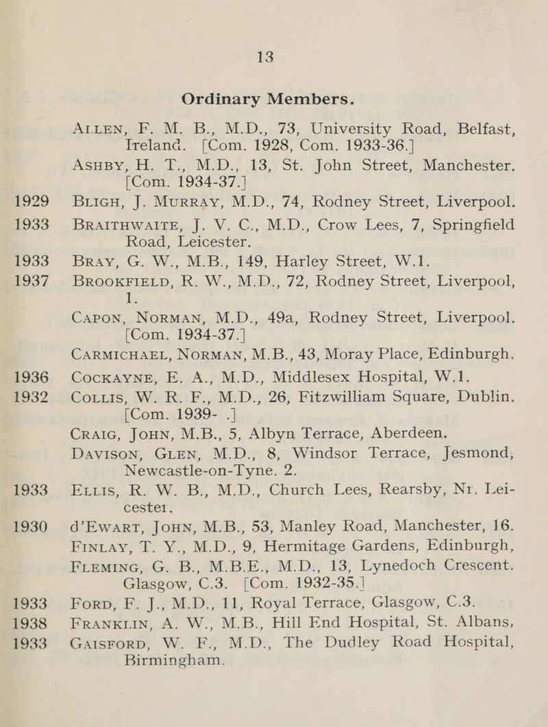 1929 1933 1933 1937 1936 1932 1933 1930 1933 1938 1933 13 Ordinary Members. ALLEN, F. M. B., M.D., 73, University Road, Belfast, Ireland. [Com. 1928, Com. 1933-36.] AsuBy, H. T., M.D., 13, St. John Street, Manchester. (Com. 1934-37.] BricH, J. Murray, M.D., 74, Rodney Street, Liverpool. BRAITHWAITE, J. V. C., M.D., Crow Lees, 7, Springfield Road, Leicester. BRAY,.G.,W., M.B, 149, Hatley Street, W.E. BROOKFIELD, R. W., M.D., 72, Rodney Street, Liverpool, (2 Capon, NorRMAN, M.D., 49a, Rodney Street, Liverpool. (Com. 1934-37. ] CARMICHAEL, NORMAN, M.B., 43, Moray Place, Edinburgh. CocKAYNE, E. A., M.D., Middlesex Hospital, W.1. Cotuis, W. R. F., M.D., 26, Fitzwilliam Square, Dublin. [Com. 1939- .] CRAIG, JoHN, M.B., 5, Albyn Terrace, Aberdeen, Davison, GLEN, M.D., 8, Windsor Terrace, Jesmond, Newcastle-on-Tyne. 2. Ex.is, R. W. B., M.D., Church Lees, Rearsby, Nr. Lei- cester . d’Ewart, JouN, M.B., 53, Manley Road, Manchester, 16. Fintay, T. Y., M.D., 9, Hermitage Gardens, Edinburgh, FLEMING, G. B., M.B.E., M.D., 13, Lynedoch Crescent. Glasgow, C.3. [Com. 1932-35.] Forp, F. J., M.D., 11, Royal Terrace, Glasgow, C.3. FRANKLIN, A. W., M.B., Hill End Hospital, St. Albans, GaIsForD, W. F., M.D., The Dudley Road Hospital, Birmingham.