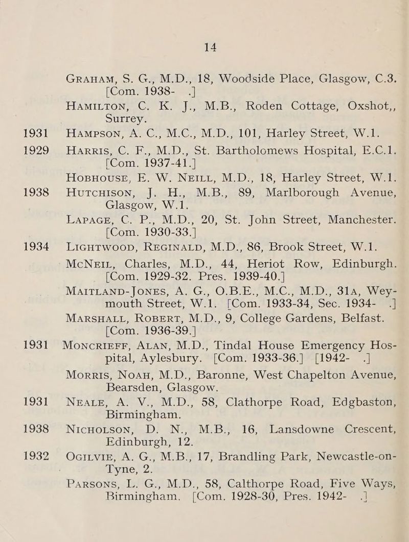 1931 1929 1938 1934 1931 1931 1938 1932 hz! = GRAHAM, S. G., M.D., 18, Woodside Place, Glasgow, C.3. [Com,. 1938- .] HAMILTON, .C, K. J:, M.B; Roden” Cottage, Oxshot, Surrey. Hampson, A. C., M.C., M.D., 101, Harley Street, W.1. Harris, C. F., M.D., St. Bartholomews Hospital, E.C.1. (Com. 1937-41.] Hosuouse, FE. W. NEILt, M.D., 18, Harley Street, W.1. Hutcuison, J. H., M.B., 89, Marlborough Avenue, Glasgow, W.1. LAPAGE, ©. P., M.D.) 20, St. John ‘Street, Manchester (Com. 1930-33.] LIGHTWOOD, REGINALD, M.D., 86, Brook Street, W.1. (Com. 1929-32. Pres. 1939-40.] MAITLAND-JONES, A. G., O.B.E., M.C., M.D., 314, Wey- mouth Street, W.1. [Com. 1933-34, Sec. 1934- .] MARSHALL, ROBERT, M.D., 9, College Gardens, Belfast. [Com. 1936-39.] MoncrIiEFF, ALAN, M.D., Tindal House Emergency Hos- pital, Aylesbury. [Com. 1933-36.] [1942- .] Morris, Noau, M.D., Baronne, West Chapelton Avenue, Bearsden, Glasgow. NEALE, A. V., M.D., 58, Clathorpe Road, Edgbaston, Birmingham. Nicuoitson, D. N., M.B., 16, Lansdowne Crescent, Edinburgh, 12. OciLvigE, A. G., M.B., 17, Brandling Park, Newcastle-on- Tyne, 2. Birmingham. [Com. 1928-30, Pres. 1942- .]