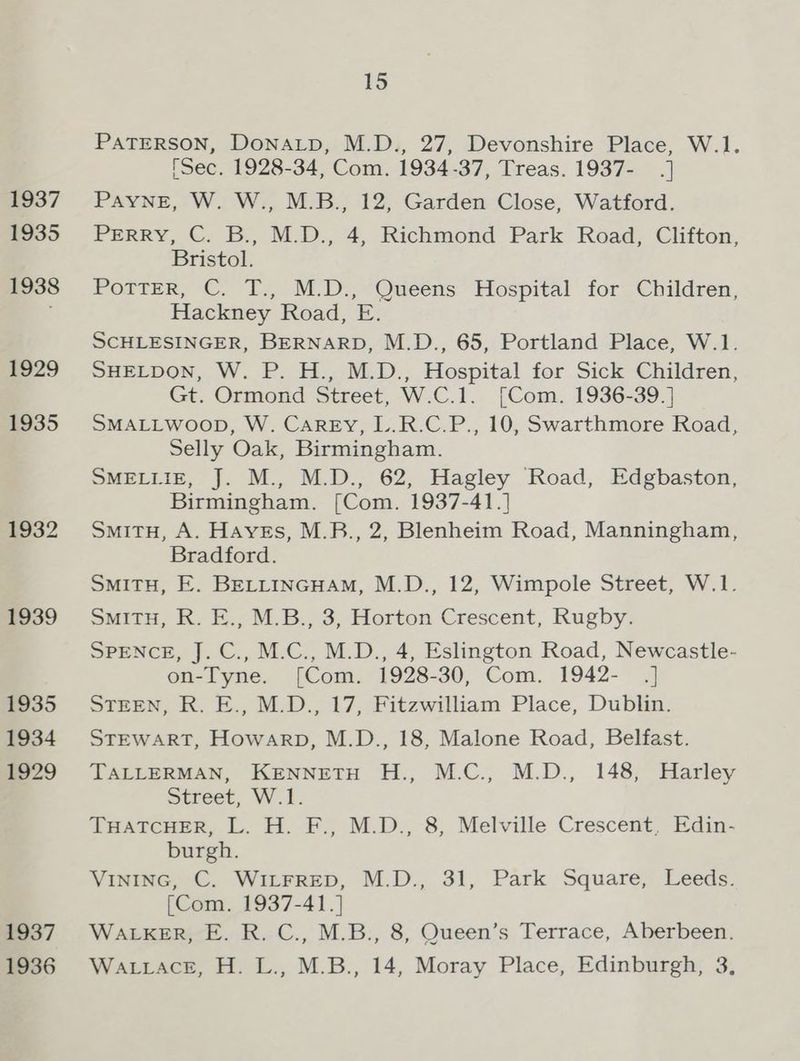 1937 1935 1938 £929 1935 1932 1939 1935 1934 1929 1937 1936 15 PATERSON, DONALD, M.D., 27, Devonshire Place, W.1. [Sec. 1928-34, Com. 1934-37, Treas. 1937- .] PAYNE, W. W., M.B., 12, Garden Close, Watford. Perry, C. B., M.D., 4, Richmond Park Road, Clifton, Bristol. Potter, C. T., M.D., Queens Hospital for Children, Hackney Road, E. SCHLESINGER, BERNARD, M.D., 65, Portland Place, W.1. SHELDON, W. P. H., M.D., Hospital for Sick Children, Gt. Ormond Street, W.C.1. [Com. 1936-39.] SMALLWOOD, W. CaREyY, L.R.C.P., 10, Swarthmore Road, Selly Oak, Birmingham. SMELLIE, J. M., M.D., 62, Hagley Road, Edgbaston, Birmingham. [Com. 1937-41.] SmitH, A. Haves, M.B., 2, Blenheim Road, Manningham, Bradford. SMiTH, E. BELLINGHAM, M.D., 12, Wimpole Street, W.1. SmiTH, R. E., M.B., 3, Horton Crescent, Rugby. SPENCE, J. C., M.C., M.D., 4, Eslington Road, Newcastle- on-Tyne. [Com. 1928-30, Com. 1942- |] STEEN, R. E., M.D., 17, Fitzwilliam Place, Dublin. STEWART, Howarp, M.D., 18, Malone Road, Belfast. TALLERMAN, KENNETH H., M.C., M.D., 148, Harley Street, W.1. THATCHER, L. H. F., M.D., 8, Melville Crescent, Edin- burgh. VINING, C. WILFRED, M.D., 31, Park Square, Leeds. [Com. 1937-41.] WALKER, E. R. C., M.B., 8, Queen’s Terrace, Aberbeen. Wattace, H. L., M.B., 14, Moray Place, Edinburgh, 3,