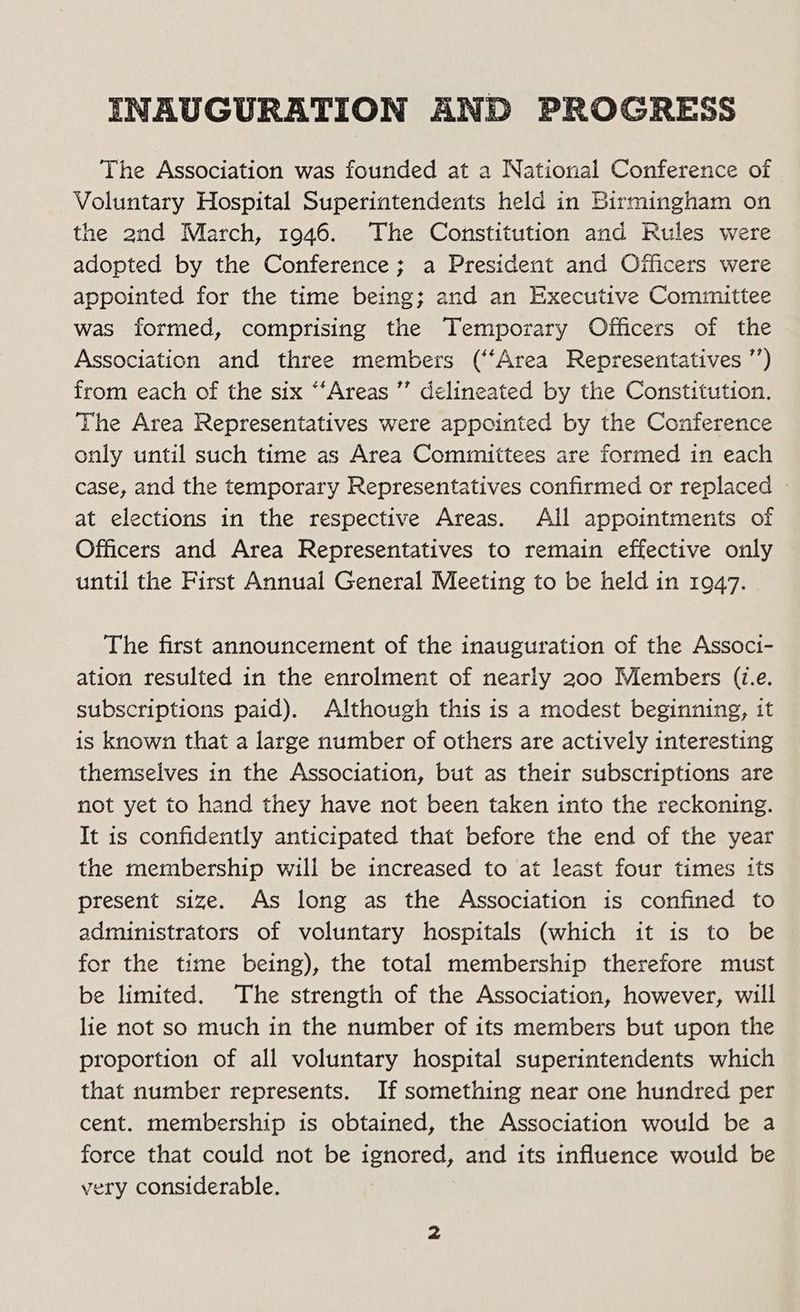 INAUGURATION AND PROGRESS The Association was founded at a National Conference of Voluntary Hospital Superintendents held in Birmingham on the and March, 1946. The Constitution and Rules were adopted by the Conference; a President and Officers were appointed for the time being; and an Executive Committee was formed, comprising the Temporary Officers of the Association and three members (‘Area Representatives ”’) from each of the six “‘Areas ” delineated by the Constitution. The Area Representatives were appointed by the Conference only until such time as Area Committees are formed in each case, and the temporary Representatives confirmed or replaced - at elections in the respective Areas. All appointments of Officers and Area Representatives to remain effective only until the First Annual General Meeting to be held in 1947. The first announcement of the inauguration of the Associ- ation resulted in the enrolment of nearly 200 Members (i.e. subscriptions paid). Although this is a modest beginning, it is known that a large number of others are actively interesting themselves in the Association, but as their subscriptions are not yet to hand they have not been taken into the reckoning. It is confidently anticipated that before the end of the year the membership will be increased to at least four times its present size. As long as the Association is confined to administrators of voluntary hospitals (which it is to be for the time being), the total membership therefore must be limited. The strength of the Association, however, will lie not so much in the number of its members but upon the proportion of all voluntary hospital superintendents which that number represents. If something near one hundred per cent. membership is obtained, the Association would be a force that could not be ignored, and its influence would be very considerable.