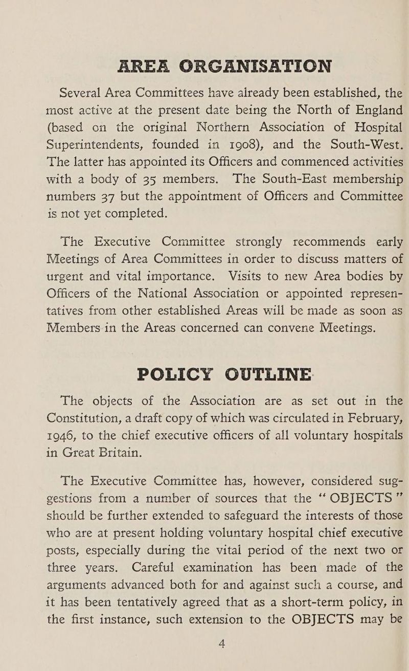 AREA ORGANISATION Several Area Committees have already been established, the most active at the present date being the North of England (based on the original Northern Association of Hospital Superintendents, founded in 1908), and the South-West. The latter has appointed its Officers and commenced activities with a body of 35 members. The South-East membership numbers 37 but the appointment of Officers and Committee is not yet completed. The Executive Committee strongly recommends early Meetings of Area Committees in order to discuss matters of urgent and vital importance. Visits to new Area bodies by Officers of the National Association or appointed represen- tatives from other established Areas will be made as soon as Members in the Areas concerned can convene Meetings. POLICY OUTLINE The objects of the Association are as set out in the Constitution, a draft copy of which was circulated in February, 1946, to the chief executive officers of all voluntary hospitals in Great Britain. The Executive Committee has, however, considered sug- gestions from a number of sources that the ‘‘ OBJECTS ” should be further extended to safeguard the interests of those who are at present holding voluntary hospital chief executive posts, especially during the vital period of the next two or three years. Careful examination has been made of the arguments advanced both for and against such a course, and it has been tentatively agreed that as a short-term policy, in the first instance, such extension to the OBJECTS may be