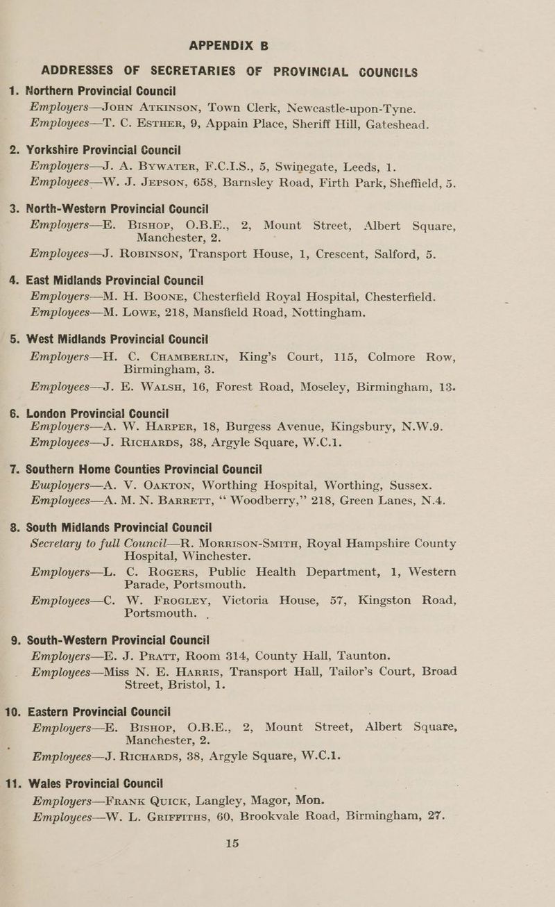mh “ oie 7. 69 APPENDIX B ADDRESSES OF SECRETARIES OF PROVINCIAL COUNCILS Northern Provincial Council Employers—JOHN ATKINSON, Town Clerk, Newcastle-upon-Tyne. Employees—T. C. ESTHER, 9, Appain Place, Sheriff Hill, Gateshead. Employers—J. A. Bywater, F.C.I.S., 5, Swinegate, Leeds, 1. Employees—W. J. JEPSON, 658, Barnsley Road, Firth Park, Sheffield, 5. Employers—K. Bisnop, O.B.E., 2, Mount Street, Albert Square, Manchester, 2. Employees—J. RoBinson, Transport House, 1, Crescent, Salford, 5. East Midlands Provincial Council Employers—M. H. Boone, Chesterfield Royal Hospital, Chesterfield. Employees—M. Lowe, 218, Mansfield Road, Nottingham. West Midlands Provincial Council Employers—H. C. CHAMBERLIN, King’s Court, 115, Colmore Row, Birmingham, 3. Employees—J. EK. Watsu, 16, Forest Road, Moseley, Birmingham, 13. London Provincial Council Employers—A. W. Harper, 18, Burgess Avenue, Kingsbury, N.W.9. Employees—J. Ricuarps, 38, Argyle Square, W.C.1. Southern Home Counties Provincial Council Ewployers—A. V. Oaxton, Worthing Hospital, Worthing, Sussex. Employees—A. M. N. Barrett, “‘ Woodberry,”’ 218, Green Lanes, N.4. South Midlands Provincial Council Secretary to full Council—R. Morrison-SmitH, Royal Hampshire County Hospital, Winchester. Employers—L. C. Rocers, Public Health Department, 1, Western Parade, Portsmouth. Employees—C. W. FRrocitry, Victoria House, 57, Kingston Road, Portsmouth. . Employers—K. J. PRatT, Room 314, County Hall, Taunton. Employees—Miss N. E. Harris, Transport Hall, Tailor’s Court, Broad Street, Bristol, 1. Employers—E. Bisuop, O.B.E., 2, Mount Street, Albert Square, Manchester, 2. Employees—J. Ricuarps, 38, Argyle Square, W.C.1. Wales Provincial Council Employers—FRANK Quick, Langley, Magor, Mon. Employees—W. L.. Grir¥Firus, 60, Brookvale Road, Birmingham, 27.