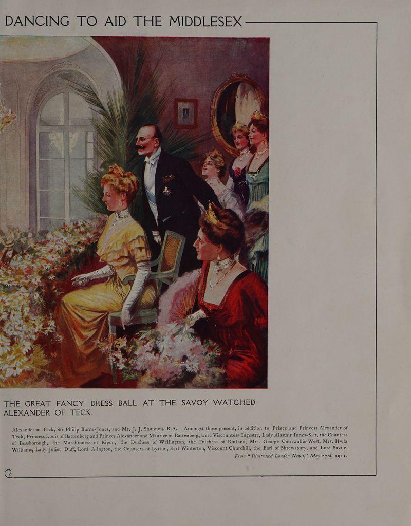 DANCING TO AID THE MIDDLESEX THE GREAT FANCY DRESS BALL AT THE SAVOY WATCHED ALEXANDER OF TECK. Alexander of Teck, Sir Philip Burne-Jones, and Mr, J. J. Shannon, R.A, Amongst those present, in addition to Prince and Princess Alexander of Teck, Princess Louis of Battenberg and Princes Alexander and Maurice of Battenberg, were Viscountess Ingestre, Lady Alastair Innes-Ker, the Countess of Bessborough, the Marchioness of Ripon, the Duchess of Wellington, the Duchess of Rutland, Mrs. George Cornwallis-West, Mrs. Hwfa Williams, Lady Juliet Duff, Lord Alington, the Countess of Lytton, Earl Winterton, Viscount Churchill, the Earl of Shrewsbury, and Lord Savile. From “Illustrated London News,’ May 27th, 1911. g@