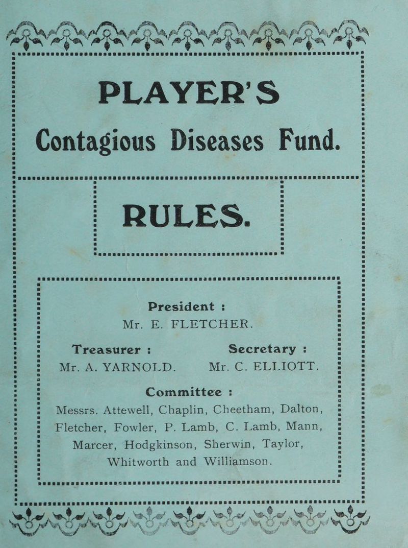 PLAYER’S Contagious Diseases Fund. RULES. President : Mr Pe FLETCHER. Treasurer : Secretary : Mr. A. YARNOLD. McC. ELLIOTT. Committee : Messrs. Attewell, Chaplin, Cheetham, Dalton, Fletcher, Fowler, P. Lamb, C. Lamb, Mann, Marcer, Hodgkinson, Sherwin, Taylor, Whitworth and Williamson. ‘va te’ rohe,, ae, ‘wt 5 ot caf 4 ond . af, wey Ny ne gel pW , in wh 2.5 WO x be iat \2,/ Mn Muy” IW