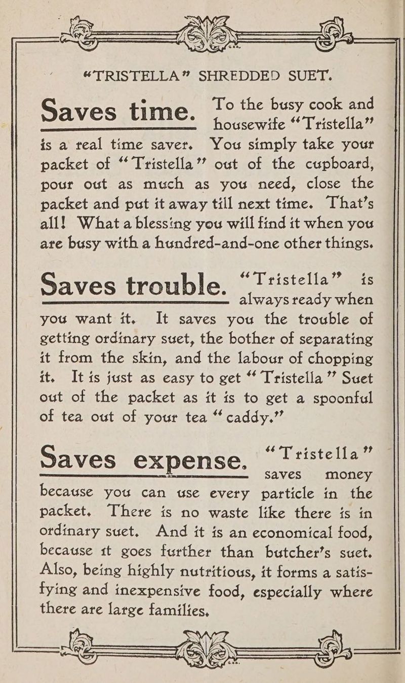 8 fe S ———— “TRIS FELLA” SHREDDED |SUET, = To the busy cook and Saves time. housewife “* Tristella” is a real time saver. You simply take your packet of “ Tristella’’ out of the cupboard, pour out as much as you need, close the packet and put it away till next time. That's all! What a blessing you will find it when you are busy with a hundred-and-one other things. $4 4 79 y Saves trouble. © Ttistella” is always ready when you want it. It saves you the trouble of getting ordinary suet, the bother of separating it from the skin, and the labour of chopping it. It is just as easy to get “ Tristella ” Suet out of the packet as it is to get a spoonful of tea out of your tea “ caddy.” $6 D 9? Saves expense, © !tistella ee eS AVES On Ota because you can use every particle in the packet. There is no waste like there ts in ordinary suet. And it is an economical food, because tt goes further than butcher's suet. Also, being highly nutritious, it forms a satis- fying and inexpensive food, especially where there are large families,