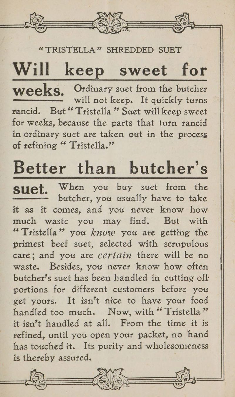 “TRISTELLA” SHREDDED SUET Will keep sweet for weeks. Ordinary suet from the butcher will not keep. It quickly turns rancid. But “ Tristella ” Suet will keep sweet for weeks, because the parts that turn rancid in ordinary suet are taken out in the process. of refining “* Tristella.” Better than butcher's suet. When you buy suet from the butcher, you usually have to take it as it comes, and you never know how much waste you may find. But with “ Tristella’’ you know you are getting the primest beef suet, selected with scrupulous care; and you are certain there will be no waste. Besides, you never know how often butcher’s suet has been handled in cutting off portions for different customers before you get yours. It isn’t nice to have your food handled too much. Now, with “ Tristella” it isn’t handled at all. From the time it is refined, until you open your packet, no hand has touched it. Its purity and wholesomeness is thereby assured.