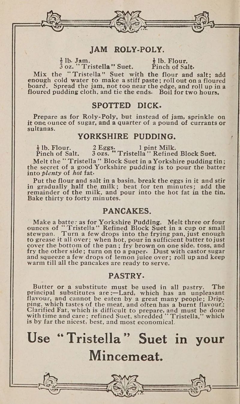 JAM ROLY-POLY. 41b. Jam. 4 1b. Flour. 3 oz. ‘* Tristella’’ Suet. Pinch of Salt. Mix the “Tristella” Suet with the flour and salt; add enough cold water to make a stiff paste; roll out ona floured _ board. Spread the jam, not too near the edge, and roll up ina floured pudding cloth, and tie the ends. Boil for two hours. SPOTTED DICK. Prepare as for Roly-Poly, but instead of jam, sprinkle on it one ounce of sugar, and a quarter of a pound of currants or sultanas. YORKSHIRE PUDDING. 4 lb. Flour. 2 Eggs. 1 pint Milk. Pinch of Salt. 3 ozs. ** Tristella’’ Refined Block Suet. Melt the “ Tristella’’ Block Suet in a Yorkshire pudding tin; the secret of a good Yorkshire pudding is to pour the batter into plenty of hot fat. Put the flour and salt in a basin, break the eggs in it and stir in gradually half the milk; beat for ten minutes; add the remainder of the milk, and pour into the hot fat in the tin. Bake thirty to forty minutes. PANCAKES. Make a batter as for Yorkshire Pudding. Melt three or four ounces of ‘* Tristella’’ Refined Block Suet in a cup or small stewpan. ‘Turn a few drops into the frying pan, just enough to grease it all over; when hot, pour in sufficient batter to just cover the bottom of the pan; fry brown on one side, toss, and fry the other side; turn on toa paper. Dust with castor sugar and squeeze a few drops of lemon juice over; roll up and keep warm till all the pancakes are ready to serve. PASTRY. Butter or a substitute must be used in all pastry. The Principal substitutes are:—Lard, which has an unpleasant flavour, and cannot be eaten by a great many people; Drip- ping, which tastes of the meat, and often has a burnt flavour.: Clarified Fat, which is difficult to prepare, and must be done with time and care; refined Suet, shredded ‘* Tristella,’’ whick is by far the nicest, best, and most economical.