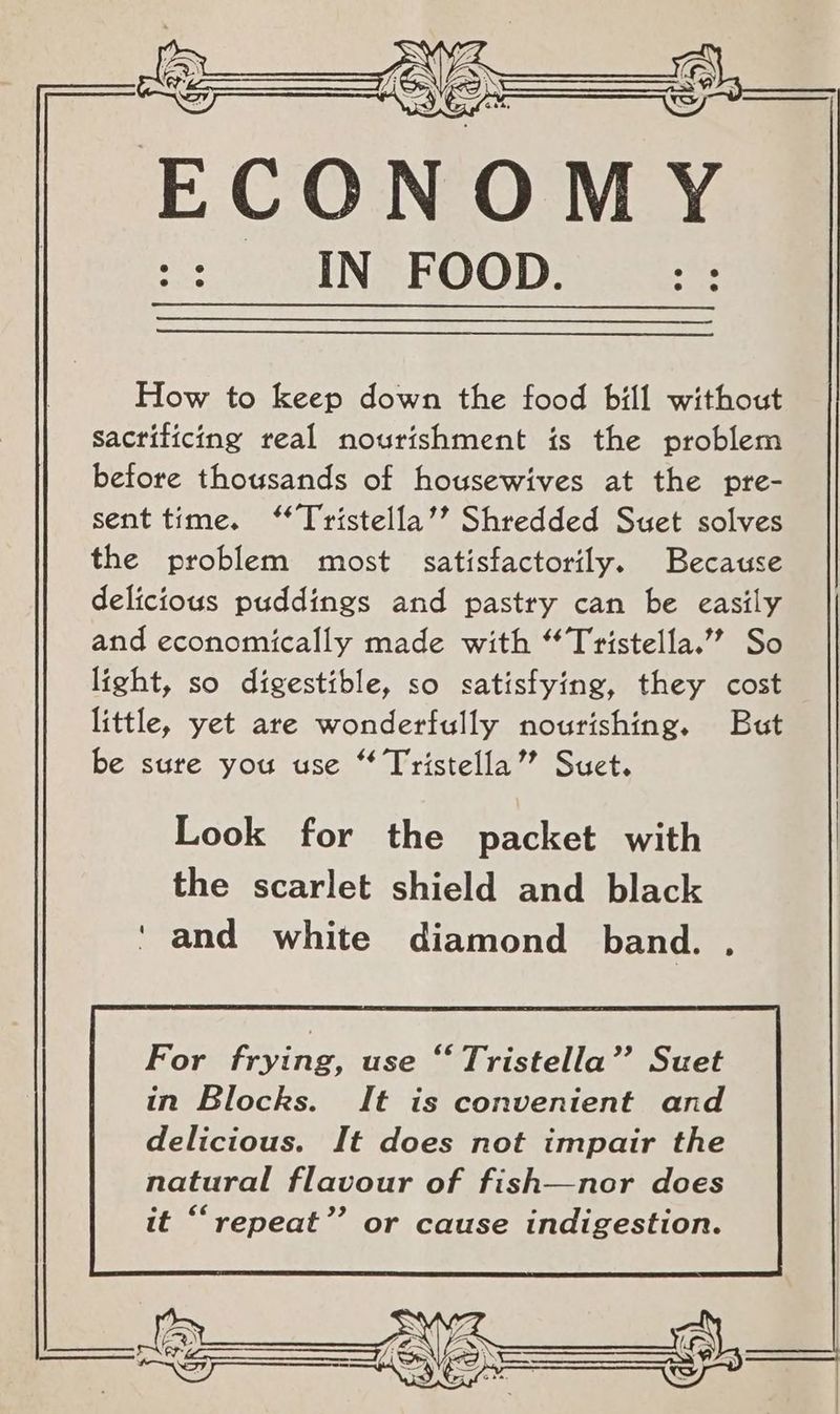 How to keep down the food bill without Sacrificing real nourishment is the problem before thousands of housewives at the pre- sent time. “Tristella’’? Shredded Suet solves the problem most satisfactorily. Because delicious puddings and pastry can be easily and economically made with “Tristella.’’ So light, so digestible, so satisfying, they cost little, yet are wonderfully nourishing. But be sure you use “ Tristella’”” Suct. Look for the packet with the scarlet shield and black ‘ and white diamond band. .