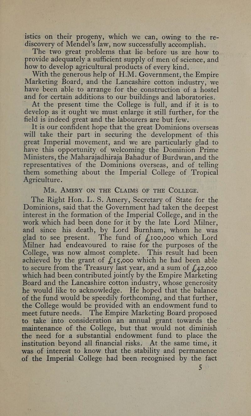 istics on their progeny, which we can, owing to the re- discovery of Mendel’s law, now successfully accomplish. The two great problems that lie before us are how to provide adequately a sufficient supply of men of science, and how to develop agricultural products of every kind. . With the generous help of H.M. Government, the Empire _ Marketing Board, and the Lancashire cotton industry, we have been able to arrange for the construction of a hostel and for certain additions to our buildings and laboratories. _ At the present time the College is full, and if it is to develop as it ought we must enlarge it still further, for the field is indeed great and the labourers are but few. It is our confident hope that the great Dominions overseas will take their part in securing the development of this great Imperial movement, and we are particularly glad to have this opportunity of welcoming the Dominion Prime Ministers, the Maharajadhiraja Bahadur of Burdwan, and the representatives of the Dominions overseas, and of telling them something about the Imperial College of Tropical Agriculture. Mr. AMERY ON THE CLAIMS OF THE COLLEGE. The Right Hon. L. 5S. Amery, Secretary of State for the Dominions, said that the Government had taken the deepest interest in the formation of the Imperial College, and in the work which had been done for it by the late Lord Milner, and since his death, by Lord Burnham, whom he was glad to see present. The fund of {100,000 which Lord Milner had endeavoured to raise for the purposes of the College, was now almost complete. This result had been achieved by the grant of £15,000 which he had been able to secure from the Treasury last year, and a sum of £42,000 which had been contributed jointly by the Empire Marketing Board and the Lancashire cotton industry, whose generosity he would like to acknowledge. He hoped that the balance of the fund would be speedily forthcoming, and that further, the College would be provided with an endowment fund to meet future needs. The Empire Marketing Board proposed to take into consideration an annual grant towards the maintenance of the College, but that would not diminish the need for a substantial endowment fund to place the institution beyond all financial risks. At the same time, it was of interest to know that the stability and permanence of the Imperial College had been recognised by the fact