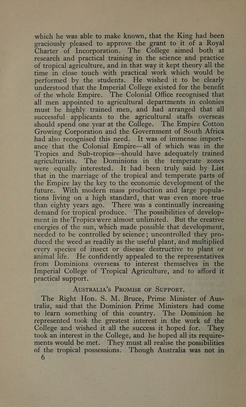 which he was able to make known, that the King had been graciously pleased to approve the grant to it of a Royal Charter. of Incorporation. The College aimed both at research and practical training in the science and practice of tropical agriculture, and in that way it kept theory all the time in close touch with practical work which would be performed by the students. He wished it to be clearly understood that the Imperial College existed for the benefit of the whole Empire. The Colonial Office recognised that all men appointed to agricultural departments in colonies must be highly trained men, and had arranged that all successful applicants to the agricultural staffs overseas should spend one year at the College. The Empire Cotton Growing Corporation and the Government of South Africa had also recognised this need. It was of immense import- ance that the Colonial Empire—all of which was in the Tropics and Sub-tropics—should have adequately trained agriculturists. The Dominions in the temperate zones were equally interested. It had been truly said by List that in the marriage of the tropical and temperate parts of the Empire lay the key to the economic development of the future. With modern mass production and large popula- tions living on a high standard, that was even more true than eighty years ago. ‘There was a continually increasing demand for tropical produce. ‘The possibilities of develop- ment in the Tropics were almost unlimited. But the creative energies of the sun, which made possible that development, needed to be controlled by science; uncontrolled they pro- duced the weed as readily as the useful plant, and multiplied every species of insect or disease destructive to plant or animal life. He confidently appealed to the representatives from Dominions overseas to interest themselves in the Imperial College of Tropical Agriculture, and to afford it practical support. AUSTRALIA’S PROMISE OF SUPPORT. The Right Hon. 5. M. Bruce, Prime Minister of Aus- tralia, said that the Dominion Prime Ministers had come to learn something of this country. The Dominion he represented took the greatest interest in the work of the College and wished it all the success it hoped for. They took an interest in the College, and he hoped all its require- ments would be met. ‘They must all realise the possibilities of the tropical possessions. ‘Though Australia was not in
