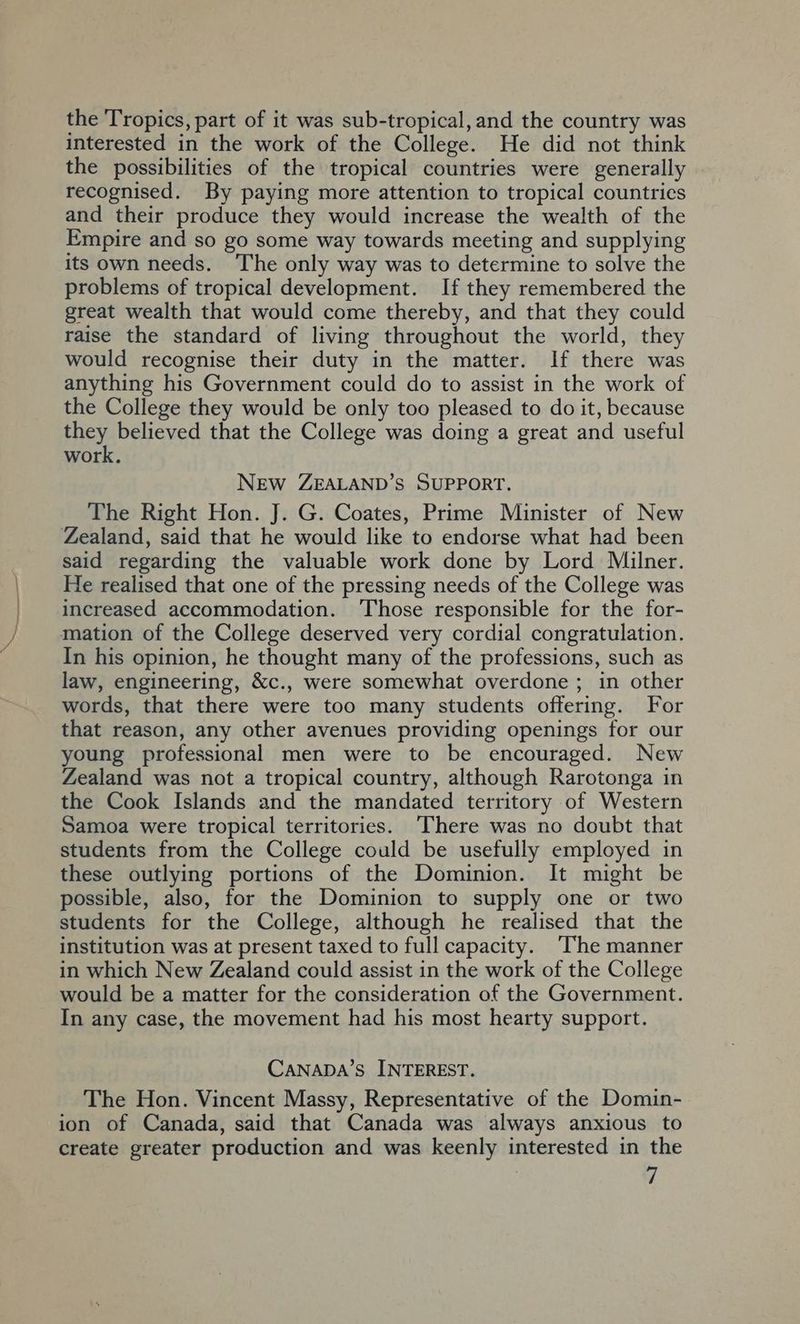 the Tropics, part of it was sub-tropical, and the country was interested in the work of the College. He did not think the possibilities of the tropical countries were generally recognised. By paying more attention to tropical countries and their produce they would increase the wealth of the Empire and so go some way towards meeting and supplying its own needs. The only way was to determine to solve the problems of tropical development. If they remembered the great wealth that would come thereby, and that they could raise the standard of living throughout the world, they would recognise their duty in the matter. If there was anything his Government could do to assist in the work of the College they would be only too pleased to do it, because they believed that the College was doing a great and useful work. New ZEALAND’S SUPPORT. The Right Hon. J. G. Coates, Prime Minister of New Zealand, said that he would like to endorse what had been said regarding the valuable work done by Lord Milner. He realised that one of the pressing needs of the College was increased accommodation. ‘Those responsible for the for- mation of the College deserved very cordial congratulation. In his opinion, he thought many of the professions, such as law, engineering, &amp;c., were somewhat overdone ; in other words, that there were too many students offering. For that reason, any other avenues providing openings for our young professional men were to be encouraged. New Zealand was not a tropical country, although Rarotonga in the Cook Islands and the mandated territory of Western Samoa were tropical territories. There was no doubt that students from the College could be usefully employed in these outlying portions of the Dominion. It might be possible, also, for the Dominion to supply one or two students for the College, although he realised that the institution was at present taxed to full capacity. ‘The manner in which New Zealand could assist in the work of the College would be a matter for the consideration of the Government. In any case, the movement had his most hearty support. CaNaDA’s INTEREST. The Hon. Vincent Massy, Representative of the Domin- ion of Canada, said that Canada was always anxious to create greater production and was keenly interested in the