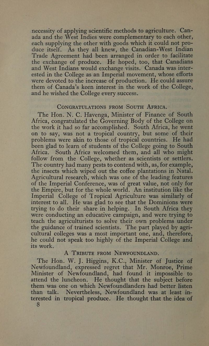 necessity of applying scientific methods to agriculture. Can- ada and the West Indies were complementary to each other, each supplying the other with goods which it could not pro- duce itself. As they all knew, the Canadian-West Indian Trade Agreement had been arranged in order to facilitate the exchange of produce. He hoped, too, that Canadians and West Indians would exchange visits. Canada was inter- ested in the College as an Imperial movement, whose efforts were devoted to the increase of production. He could assure them of Canada’s keen interest in the work of the College, and he wished the College every success. CONGRATULATIONS FROM SOUTH AFRICA. The Hon. N. C. Havenga, Minister of Finance of South Africa, congratulated the Governing Body of the College on the work it had so far accomplished. South Africa, he went on to say, was not a tropical country, but some of their problems were akin to those of tropical countries. He had been glad to learn of students of the College going to South Africa. South Africa welcomed them, and all who might follow from the College, whether as scientists or settlers. The country had many pests to contend with, as, for example, the insects which wiped out the coffee plantations in Natal. Agricultural research, which was one of the leading features of the Imperial Conference, was of great value, not only for the Empire, but for the whole world. An institution like the Imperial College of Tropical Agriculture was similarly of interest to all. He was glad to see that the Dominions were trying to do their share in helping. In South Africa they were conducting an educative campaign, and were trying to teach the agriculturists to solve their own problems under the guidance of trained scientists. The part played by agri- cultural colleges was a most important one, and, therefore, he could not speak too highly of the Imperial College and its work. A ‘TRIBUTE FROM NEWFOUNDLAND. The Hon. W. J. Higgins, K.C., Minister of Justice of Newfoundland, expressed regret that Mr. Monroe, Prime Minister of Newfoundland, had found it impossible to attend the luncheon. He thought that the subject before them was one on which Newfoundlanders had better listen than talk. Nevertheless, Newfoundland was at least in- terested in tropical produce. He thought that the idea of