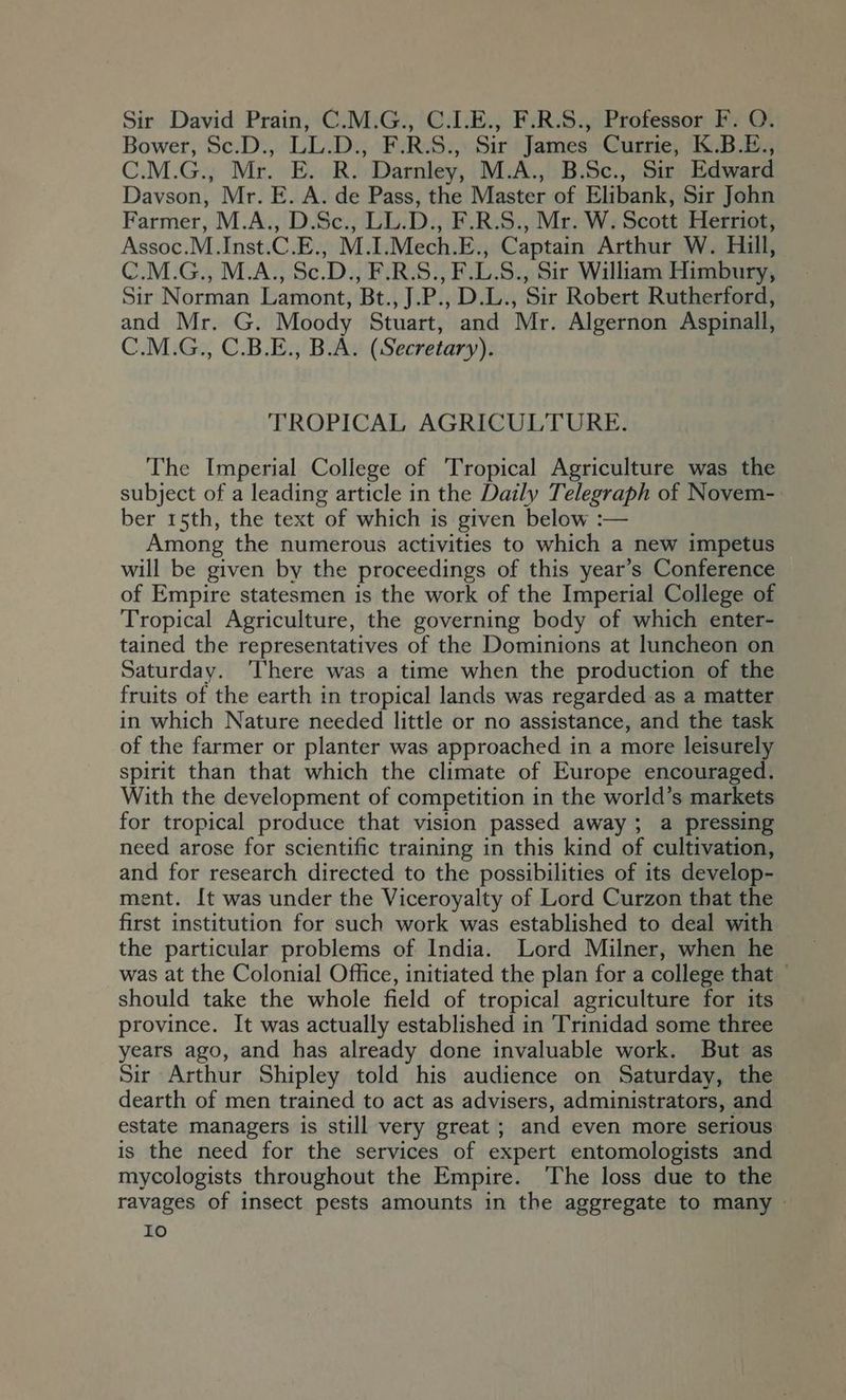 Sir David Prain, C.M.G., C.I.E., F.R.S., Professor F. O. Bower, Sc.D., LL.D., F.R.S., Sir James Currie, K.B.E., C.M.G., Mr. E. R. Darnley, M.A., B.Sc., Sir Edward Davson, Mr. E. A. de Pass, the Master of Elibank, Sir John Farmer, M.A., D.Sc., LL.D., F.R.S., Mr. W. Scott Herriot, Assoc.M.Inst.C.E., M.I.Mech.E., Captain Arthur W. Hill, C.M.G., M.A., Sc.D., F.R.S., F.L.S., Sir William Himbury, Sir Norman Lamont, Bt., J.P., D.L., Sir Robert Rutherford, and Mr. G. Moody Stuart, and Mr. Algernon Aspinall, C.M.G., C.B.E., B.A. (Secretary). TROPICAL AGRICULTURE. The Imperial College of Tropical Agriculture was the subject of a leading article in the Daily Telegraph of Novem- ber 15th, the text of which is given below :— Among the numerous activities to which a new impetus will be given by the proceedings of this year’s Conference of Empire statesmen is the work of the Imperial College of Tropical Agriculture, the governing body of which enter- tained the representatives of the Dominions at luncheon on Saturday. ‘There was a time when the production of the fruits of the earth 1n tropical lands was regarded as a matter in which Nature needed little or no assistance, and the task of the farmer or planter was approached in a more leisurely spirit than that which the climate of Europe encouraged. With the development of competition in the world’s markets for tropical produce that vision passed away; a pressing need arose for scientific training in this kind of cultivation, and for research directed to the possibilities of its develop- ment. It was under the Viceroyalty of Lord Curzon that the first institution for such work was established to deal with the particular problems of India. Lord Milner, when he was at the Colonial Office, initiated the plan for a college that — should take the whole field of tropical agriculture for its province. It was actually established in Trinidad some three years ago, and has already done invaluable work. But as Sir Arthur Shipley told his audience on Saturday, the dearth of men trained to act as advisers, administrators, and estate managers is still very great ; and even more serious is the need for the services of expert entomologists and mycologists throughout the Empire. ‘The loss due to the ravages of insect pests amounts in the aggregate to many —
