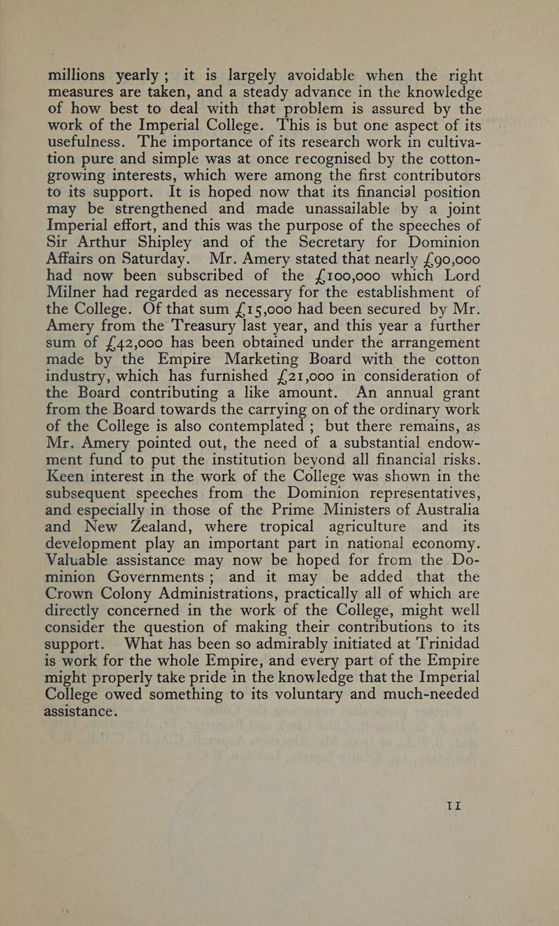 millions yearly ; it is largely avoidable when the right measures are taken, and a steady advance in the knowledge of how best to deal with that problem is assured by the work of the Imperial College. This is but one aspect of its usefulness. The importance of its research work in cultiva- tion pure and simple was at once recognised by the cotton- growing interests, which were among the first contributors to its support. It is hoped now that its financial position may be strengthened and made unassailable by a joint Imperial effort, and this was the purpose of the speeches of Sir Arthur Shipley and of the Secretary for Dominion Affairs on Saturday. Mr. Amery stated that nearly £90,000 had now been subscribed of the {£100,000 which Lord Milner had regarded as necessary for the establishment of the College. Of that sum {£15,000 had been secured by Mr. Amery from the Treasury last year, and this year a further sum of {£42,000 has been obtained under the arrangement made by the Empire Marketing Board with the cotton industry, which has furnished £21,000 in consideration of the Board contributing a like amount. An annual grant from the Board towards the carrying on of the ordinary work of the College is also contemplated ; but there remains, as Mr. Amery pointed out, the need of a substantial endow- ment fund to put the institution beyond all financial risks. Keen interest in the work of the College was shown in the subsequent speeches from the Dominion representatives, and especially in those of the Prime Ministers of Australia and New Zealand, where tropical agriculture and _ its development play an important part in national economy. Valuable assistance may now be hoped for from the Do- minion Governments; and it may be added that the Crown Colony Administrations, practically all of which are directly concerned in the work of the College, might well consider the question of making their contributions to its support. What has been so admirably initiated at Trinidad is work for the whole Empire, and every part of the Empire might properly take pride in the knowledge that the Imperial College owed something to its voluntary and much-needed assistance. Il