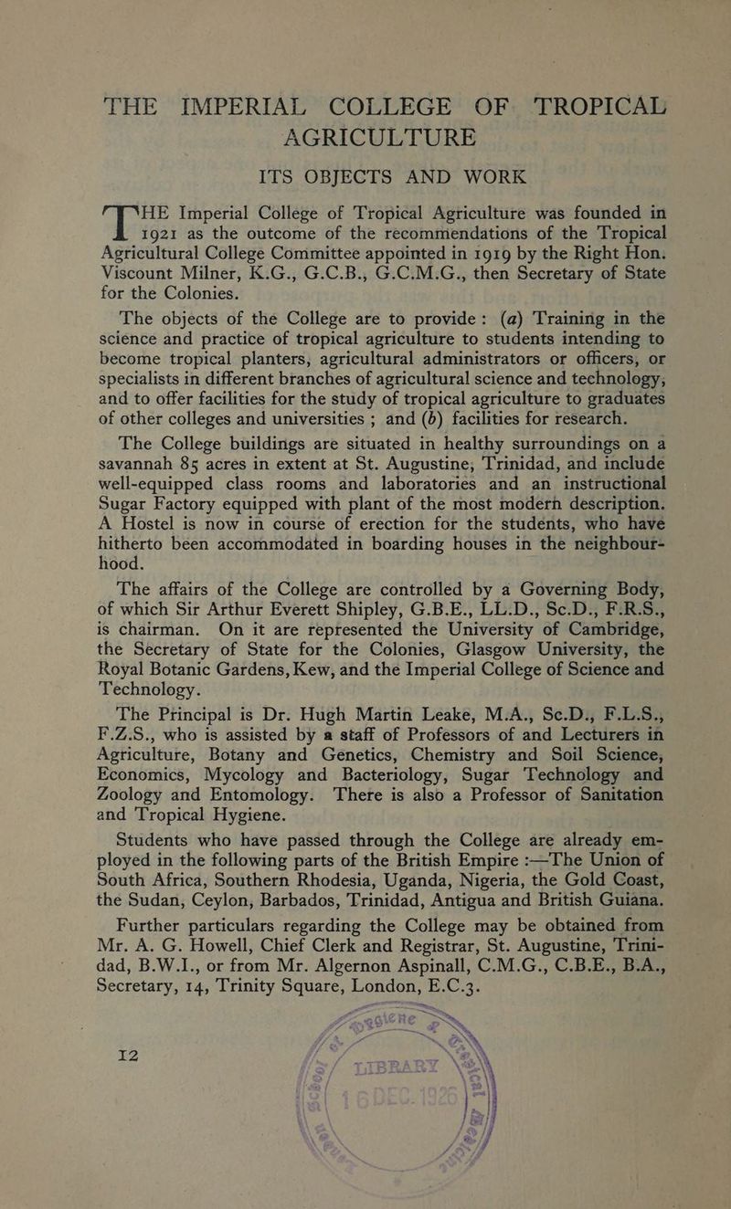 THE IMPERIAL COLLEGE OF TROPICAL AGRICULTURE ITS OBJECTS AND WORK HE Imperial College of Tropical Agriculture was founded in 1921 as the outcome of the recommendations of the Tropical Agricultural College Committee appointed in 1919 by the Right Hon. Viscount Milner, K.G., G.C.B., G.C.M.G., then Secretary of State for the Colonies. The objects of the College are to provide: (a) Training in the science and practice of tropical agriculture to students intending to become tropical planters, agricultural administrators or officers, or specialists in different branches of agricultural science and technology, and to offer facilities for the study of tropical agriculture to graduates of other colleges and universities ; and (b) facilities for research. The College buildings are situated in healthy surroundings on a savannah 85 acres in extent at St. Augustine, Trinidad, and include well-equipped class rooms and laboratories and an instructional Sugar Factory equipped with plant of the most modern description. A Hostel is now in course of erection for the students, who have hitherto been accommodated in boarding houses in the neighbour- hood. The affairs of the College are controlled by a Governing Body, of which Sir Arthur Everett Shipley, G.B.E., LL.D., Sc.D., F.R.S., is chairman. On it are represented the University of Cambridge, the Secretary of State for the Colonies, Glasgow University, the Royal Botanic Gardens, Kew, and the Imperial College of Science and Technology. The Principal is Dr. Hugh Martin Leake, M.A., Se.D., F.L.S., F.Z.S., who is assisted by a staff of Professors of and Lecturers in Agriculture, Botany and Genetics, Chemistry and Soil Science, Economics, Mycology and Bacteriology, Sugar Technology and Zoology and Entomology. There is also a Professor of Sanitation and Tropical Hygiene. Students who have passed through the College are already em- ployed in the following parts of the British Empire :—The Union of South Africa, Southern Rhodesia, Uganda, Nigeria, the Gold Coast, the Sudan, Ceylon, Barbados, Trinidad, Antigua and British Guiana. Further particulars regarding the College may be obtained from Mr. A. G. Howell, Chief Clerk and Registrar, St. Augustine, Trini- dad, B.W.1., or from Mr. Algernon Aspinall, C.M.G., C.B.E., B.A., Secretary, 14, Trinity Square, London, E.C.3. > — i —~ 12 Mand jr ON. *