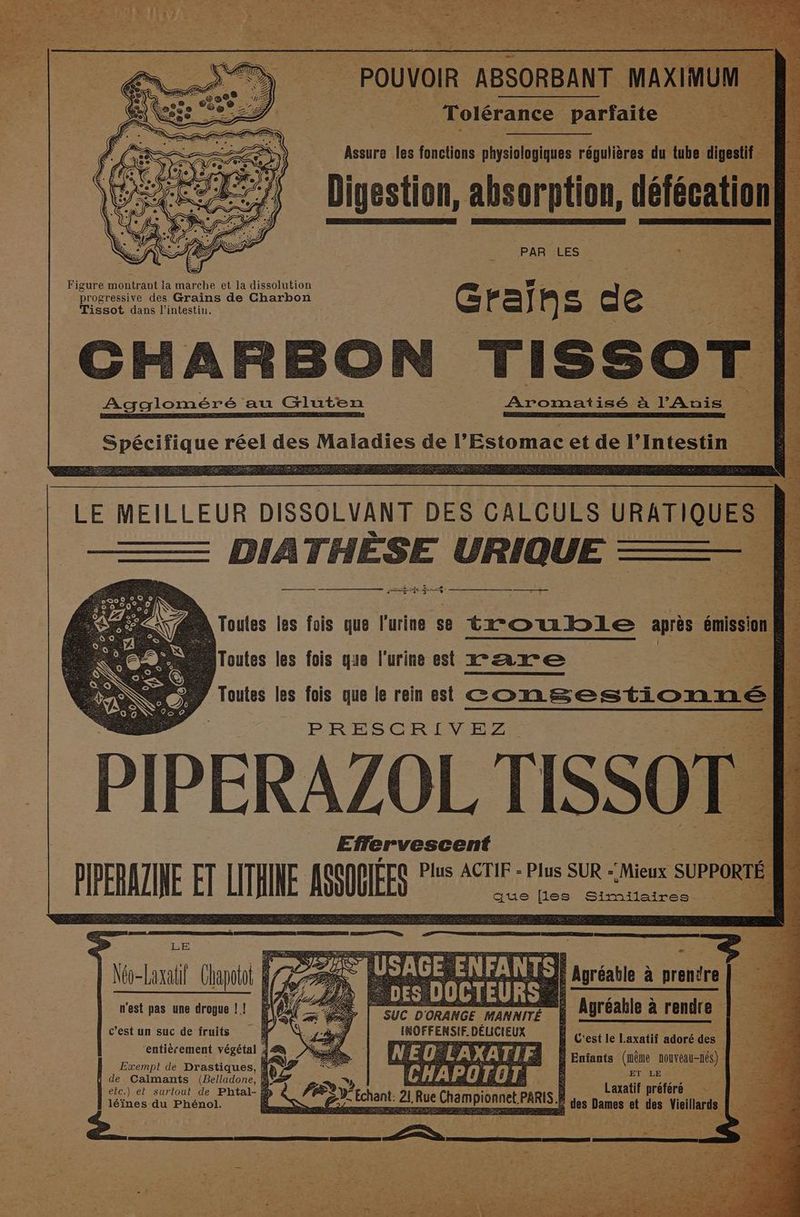 PAR LES Figure montrant la marche et la dissolution progressive des Grains de Charbon CG rail e d: e Tissot dans l'intestin. CHARBON rissor | Aggloméré: au Gluten __ Aromatisé à l’Auis À nr ER ORREERSPREEE CEE EPP EAN SSL EU NERO ET EE ARRLUUE, F des Maladies de HER et de l'Intestin 2 LE MEILLEUR DISSOLVANT DES CALCULS URATIQUES | ee 4 HÈSE URIQUE —— ——_— A Toutes les fais que l'urine se trouble après émission ; D lToutes les fois que l'urine est rare ne : P Toutes les fois que le rein est COnSSEUES PRESCRIVEZ. PIPERAZOL TISSOT Effervescent PIRE AZINE FT THE ISSOGÉE Plus ACTIF - Plus SUR -‘Mieux sum] | que files Similaires Mo-Laxalil Clapott L à CERN ee 1 n'est pas une drogue ! ! SUC D'ORANGE MANNITÉ INOFFENSIF. DÉLICIEUX | Agréable à rendre c’est un suc de fruits À C'est le Laxatif adoré des DANIEL | a, | | VER EN VTYAITA À | Entants (nêne nouveau-nés) | Exempt de Drastiques, À de Calmanté (Belladone. à DA CHAI OTOT. > 1 HR elc.) el suriout de Phtal- À à C léines du Phénol. ROET 2 Rue enPor paris À À des at de Vlr ï pe