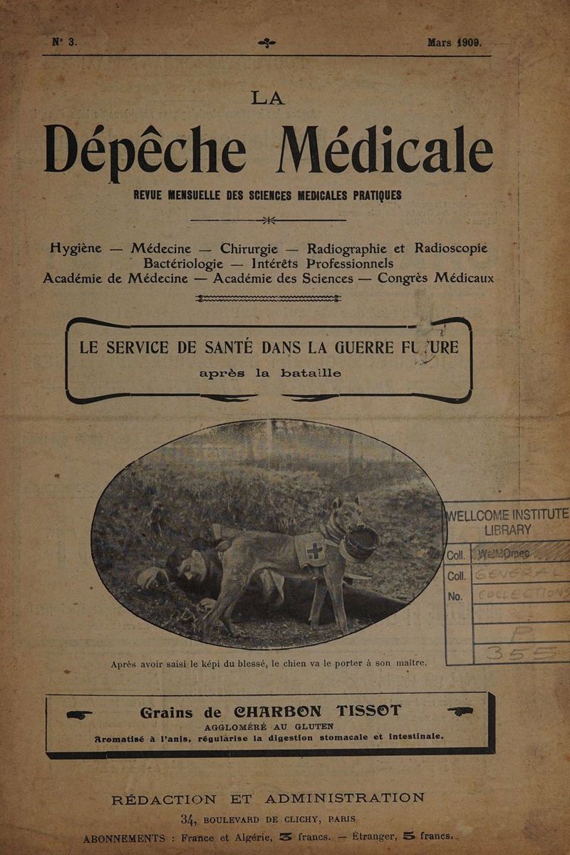 k Dépêc ie Médicale : HR à REVUE MENSUELLE DES SCIENCES MEDICALES PRATIQUES | à | | Hygiène — Médecine — Chirurgie — Radiographie et Radioscopie : - Bactériologie — Intérêts Professionnels Académie de Médecine — Académie des Sciences — Congrès Médicaux BERNIE | | | LE SERVICE DE SANTÉ DANS LA GUERRE FU ‘URE - après la bataille a ELLCOME INSTITUTE ne AP : È : ù Re _ Après avoir-saisi le képi du blessé, le chien va le porter à son maître. = | _—_ Grains de CHARBON TISSOT 5 RÉDACTION ET ADMINISTRATION a 3h BOULEVARD DE CLICHY, PARIS. EN’ F ace et Algérie, A francs. -— Étranger, s francs. ra