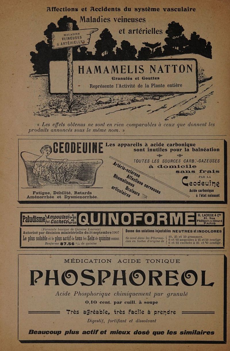 ER : OR , Maladies : veineuses et artérielles MALADIES 2 VEINEUSES &amp; ç ARTÉRIEES au) HAMAMELIS NATTONE. Granulés et Gouttes | fe 4 - -Représente l'Activité de la Plante entière Pæ à Se. « Les effels oblenus ne sont en rien comparables à ceux que donnent les produits annoncés sous le même nom. » | = Les appareils à acide carbonique ‘ sont inutiles pour la balnéation res ee TOUTES LES SOURCES CARBC-GAZEUSES à domicile ; sans frais uma, Ue € PAR ce ges eodeuine Fatigue, Débilité, Retards 27e. Acile carbonique Aménorrhée et Dysmenorrhée. s Ep < à l'état naissant : à H. LACROIX &amp; C' ] e or QUINOFORMERES) s en boites d'origine de l Renferme 8'7.56 °/. de quinine MÉDICATION ACIDE TONIQUE PHOSPHOREO Acide Phosphorique chimiquement pur granulé « 0,10 cent. par cuill. à soupe Très aGréable, très Facile à prendre | Digesthif, fortifiant et dissolvant
