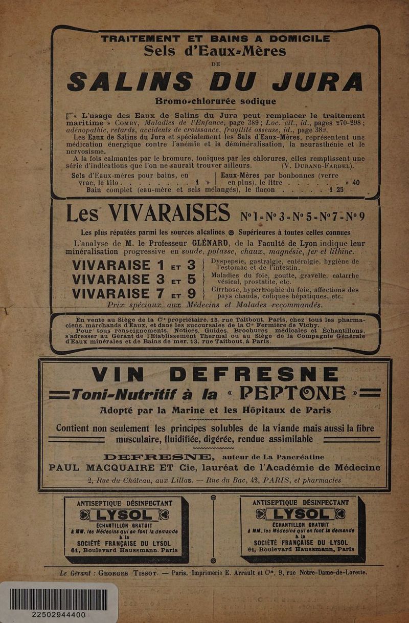 M ARR 6 D “Sels | “ri LINS DU vura Bromo-chlorurée abtiue d'Eaux-Mères æ ET « L'usage des Eaux de Salins du Jura peut remplacer le traitement _ maritime » ComBy, Maladies de l'Enfance, page 389; Loc. cit., id., pages 270-298 ; adénopathie, retards, accidents de croissance, fragilité osseuse, id., page ‘381. à Les Eaux de Salins du Jura et spécialement les Sels d'Eaux- Mères, représentent une médication énergique contre l'anémie et la déminéralisation, la neurasthénie et: le nervosisme. s A la fois calmantes par le bromure, toniques par les chRreRSe elles. remplissent. une - . série d'indications que l’on ne saurait trouver ailleurs. . (V. DurAND-FARDEL). Sels d'Eaux-mères pour bains, en Rires par bonbonnes AE vrac le kilo: 26. : : sets r Eten plus);-le litre 254 PET D 40 Bain complet (eau- mère et sels mélangés), le flacon ‘. .,:%,.: 404,25 _ Les VIVARAISES N°1-N°3- Rs N°7- . Les plus réputées parmi les sources alcalines © he à toutes celles connues L'analyse de M. le Professeur GLÉNARD, de la Faculté de Lyon indique leur Fe minéralisation progressive en soude; polasse, chaux, magnésie, fer et lithine. D Re. Bee -VIVARAISE 1 5 3 | ne Sense Dsine te 2h VIVARAISE 3 er 5 | “és niet éravelle ae Cirrh ! ; VIVARAISE 7 er 9 } rate cn tétane te | Prix spéciaux.….aux. Médecins et Malades recommandés. é S Ç | r En vente au Siège de la Ci* propriétaire, 13, rue Taitbout, Paris, chez tous les pharma- À s ciens, marchands d'Eaux, et dans les succursales de la C'° Fermière de Vich + Pour’ tous renseignements, Notices, Guides, Brochures médicales et Échantillons, £ s'adresser au Gérant de l'Etablissement Thermal.ou au Siège de la LT SALES Générater w d'Eaux minérales et de Bains de mer, 13, rue Taïtbout, à Paris. î 7 : . À | IN D EF F RE S NE | = Toni-Nutritif à la : PEPTONE = Adopté par la Marine et les Hôpitaux de Paris . 25 ï Contient non seulement les principes solubles de la viande mais aussi la fibre À es musculaire, iluidifiée, digérée, rendue assimilable à | | DEÉEFRESNE, auteur de La Pancréatine PAUL MACQUAIRE ET Cie, lauréat de l’Académie de Médecine | 2, Rue du Château, aux Lillas. — Rue du Bac, 42, PARIS, et PRES LS. 6 ANTISEPTIQUE _. “ NV Te ÉCHANTILLON GRATUIT : à MM. les Médecins Ra en font la demande SOCIÉTÉ : FRANÇAISE DU LYSOL 61; Boulevard Haussmann, Paris ANTISEPTIQUE DÉSINFECTANT & LYSOL & ÉCHANTILLON - GRATUIT & MM. lès Médecins qui en font la demande à la 4 SOCIÉTÉ FRANÇAISE DU LYSOL : ; | 61, Boulevard Haussmann. Paris PCR 22502944400.