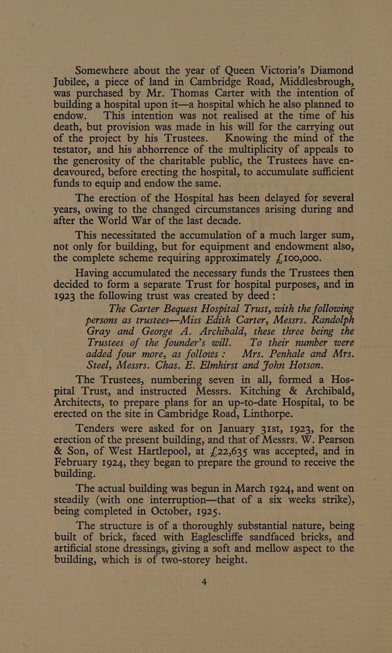 Somewhere about the year of Queen Victoria’s Diamond Jubilee, a piece of land in Cambridge Road, Middlesbrough, was purchased by Mr. Thomas Carter with the intention of building a hospital upon it—a hospital which he also planned to endow. This intention was not realised at the time of his death, but provision was made in his will for the carrying out of the project by his Trustees. Knowing the mind of the testator, and his abhorrence of the multiplicity of appeals to the generosity of the charitable public, the Trustees have en- deavoured, before erecting the hospital, to accumulate sufficient funds to equip and endow the same. The erection of the Hospital has been delayed for several years, owing to the changed circumstances arising during and after the World War of the last decade. This necessitated the accumulation of a much larger sum, not only for building, but for equipment and endowment also, the complete scheme requiring approximately £100,000. Having accumulated the necessary funds the Trustees then decided to form a separate Trust for hospital purposes, and in 1923 the following trust was created by deed: The Carter Bequest Hospital Trust,.with the following persons as trustees—Miss Edith Carter, Messrs. Randolph Gray and George A. Archibald, these three being the Trustees of the founder’s will. To their number were added four more, as follows: Mrs. Penhale and Mrs. Steel, Messrs. Chas. E. Elmhirst and Fohn Hotson. The Trustees, numbering seven in all, formed a Hos- pital Trust, and instructed Messrs. Kitching & Archibald, Architects, to prepare plans for an up-to-date Hospital, to be erected on the site in Cambridge Road, Linthorpe. Tenders were asked for on January 31st, 1923, for the erection of the present building, and that of Messrs. W. Pearson & Son, of West Hartlepool, at £22,635 was accepted, and in February 1924, they began to prepare the ground to receive the building. The actual building was begun in March 1924, and went on steadily (with one interruption—that of a six weeks strike), being completed in October, 1925. The structure is of a thoroughly substantial nature, being - built of brick, faced with Eaglescliffe sandfaced bricks, and artificial stone dressings, giving a soft and mellow aspect to the building, which is of two-storey height.