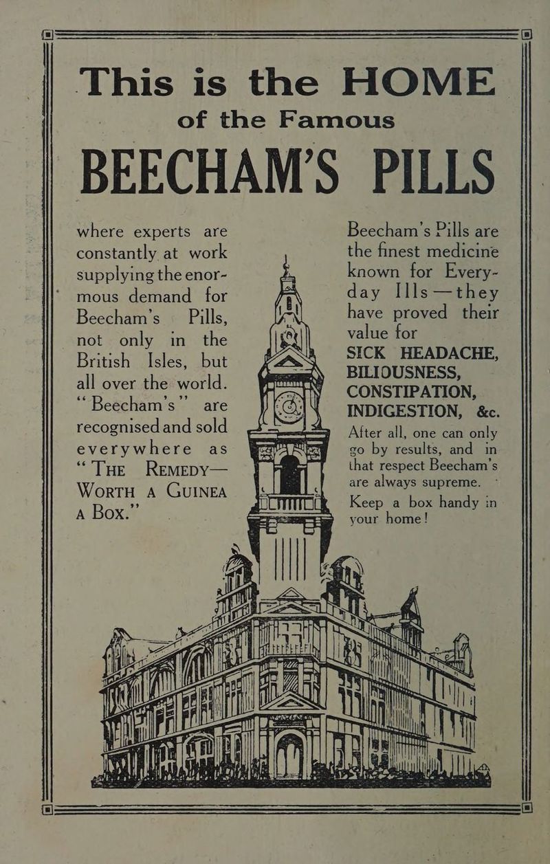 where experts are constantly at work supplying the enor- mous demand _ for Beecham’s Pills, not only in the British Isles, but all over the world. ‘““Beecham’s”’ are recognised and sold everywhere as “THE ReEMEDY— WortH A GUINEA A Box.” Beecham’s Pills are the finest medicine known for Every- day Ills—they have proved their value for : SICK HEADACHE, BILIOUSNESS, CONSTIPATION, INDIGESTION, &c. After all, one can only go by results, and in that respect Beecham’s are always supreme. - Keep a box handy in your home! 4 NX Ni Nuy ta ib agg stay Gl Ser error We 8 EEE iy