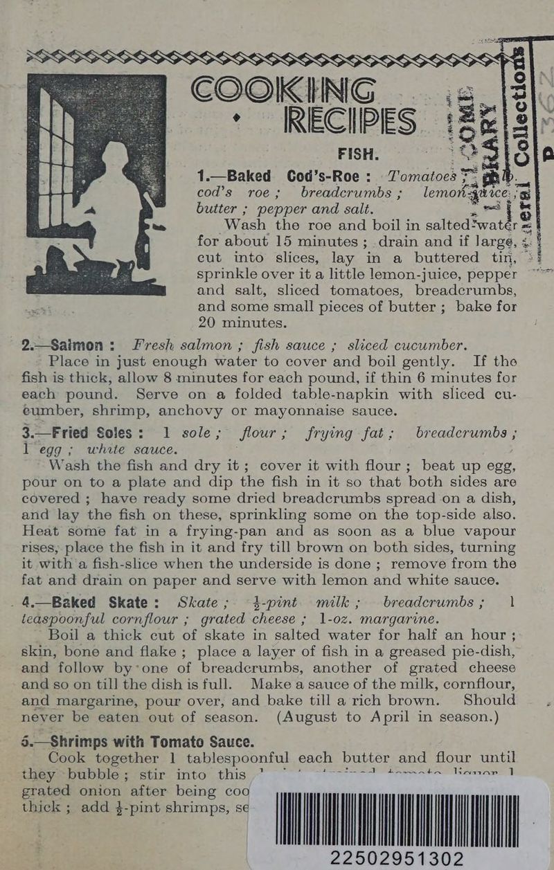 % tio Ys | COOK fl NG ‘S15 - RECIPES :2E/8| FISH, OS ts 1.— Baked Cod’s-Roe : Tomatoes *~ a [ a cod’s roe; breadcrumbs ; lemon-4uice. a} butter ; pepper and salt. =~ j 5 Wash the roe and boil in salted> water = m= for about 15 minutes ; drain and if large, + 4 cut into slices, lay in a buttered tin, sprinkle over it a little lemon-juice, pepper and salt, sliced tomatoes, breadcrumbs, and some small pieces of butter ; bake for 20 minutes. 2._Saimon: Fresh salmon ; fish sauce ; sliced cucumber. Place in just enough water to cover and boil gently. If the fish is thick, allow 8 minutes for each pound, if thin 6 minutes for each pound. Serve on a folded table-napkin with sliced cu- eumber, shrimp, anchovy or mayonnaise sauce. 3.—Fried Soles: 1 sole; flour; frying fat; breadcrumbs ; l egg ; white sauce. Wash the fish and dry it; cover it with flour; beat up egg, pour on to a plate and dip the fish in it so that both sides are covered ; have ready some dried breadcrumbs spread on a dish, and lay the fish on these, sprinkling some on the top-side also. Heat some fat in a frying-pan and as soon as a blue vapour rises, place the fish in it and fry till brown on both sides, turning it with a fish-slice when the underside is done ; remove from the fat and drain on paper and serve with lemon and white sauce. . 4. Baked Skate: Skate; 4-pint milk; breadcrumbs; 1 teaspoonful cornflour ; grated cheese ; 1-oz. margarine. Boil a thick cut of skate in salted water for half an hour ; skin, bone and flake ; place a layer of fish in a greased pie-dish, and follow by’one of breadcrumbs, another of grated cheese and so on till the dish is full. Make a sauce of the milk, cornflour, and margarine, pour over, and bake till a rich brown. Should never be eaten out of season. (August to April in season.) 5.—Shrimps with Tomato Sauce. Cook together 1 tablespoonful each butter and flour until they ~ Sata stir into bhuis: Ta a eee mes TTA eee: ; add 4-pint shrimps, se 22502951302
