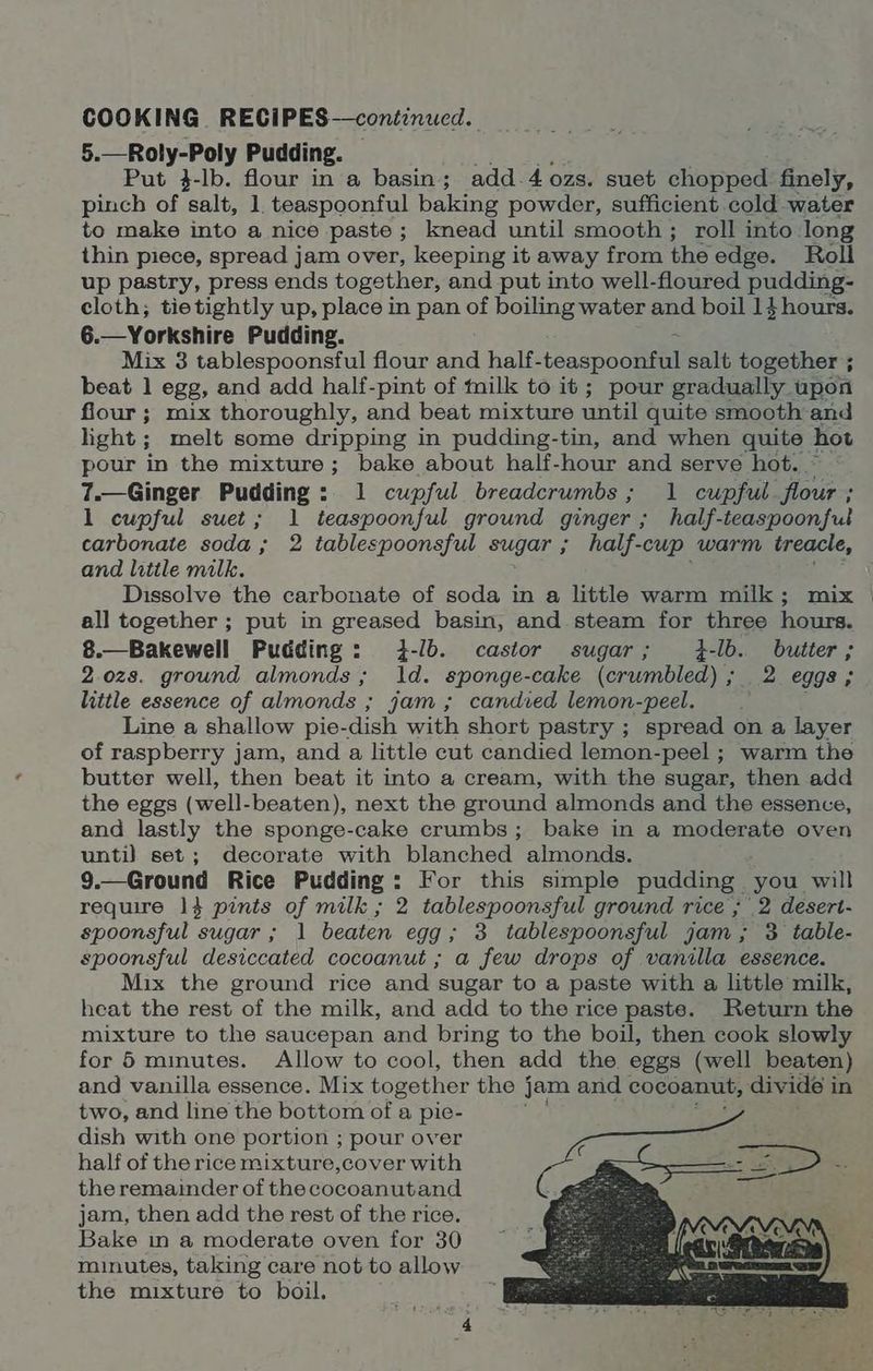 5.—Roly-Poly Pudding. Put }-Ib. flour in a basin; add.4 ozs. suet chopped finely, pinch of salt, 1 teaspoonful baking powder, sufficient cold water to make into a nice paste; knead until smooth; roll into long thin piece, spread jam over, keeping it away from the edge. Roll up pastry, press ends together, and put into well- floured pudding- cloth; tie tightly up, place in pan of boiling water and boil 1}hours. 6. Mix 3 tablespoonsful flour and half-teaspoomenl salt together ; beat 1 egg, and add half-pint of milk to it; pour gradually upon fiour ; mix thoroughly, and beat mixture until quite smooth and light ; melt some dripping in pudding-tin, and when quite hot pour in the mixture; bake about half-hour and serve hot. 7.—Ginger Pudding: 1 cupful breadcrumbs; 1 cupful flour ; 1 cupful suet; 1 teaspoonful ground ginger ; ; half-teaspoonfut carbonate soda; 2 tablespoonsful sugar ; half-cup warm treacle, and little milk. ; Dissolve the carbonate of soda in a little warm milk; mix — all together ; put in greased basin, and steam for three hours. 8.—Bakewell Pudding: 4-/b. castor sugar; 4-lb. butter; 2.0z8s. ground almonds; 1d. sponge-cake (crumbled) ; 2 eggs; little essence of almonds ; jam; candied lemon-peel. f Line a shallow pie-dish with short pastry ; spread on a layer of raspberry jam, and a little cut candied lemon-peel ; warm the butter well, then beat it into a cream, with the sugar, then add the eggs (well-beaten), next the ground almonds and the essence, and lastly the sponge-cake crumbs; bake in a moderate oven until set; decorate with blanched almonds. 9.—Ground Rice Pudding: For this simple pudding you will require 1} pints of milk ; 2 tablespoonsful ground rice ; 2 desert- spoonsful sugar ; 1 beaten egg; 3 tablespoonsful jam; 3 table- spoonsful desiccated cocoanut ; a few drops of vanilla essence. Mix the ground rice and sugar to a paste with a little milk, heat the rest of the milk, and add to the rice paste. Return the mixture to the saucepan and bring to the boil, then cook slowly for 5 minutes. Allow to cool, then add the eggs (well beaten) and vanilla essence. Mix together the j jam and cocoanut, divide i in two, and line the bottom of a pie- dish with one portion ; pour over half of the rice mixture,cover with the remainder of the cocoanutand jam, then add the rest of the rice. Bake in a moderate oven for 30 minutes, taking care not to allow the mixture to boil.
