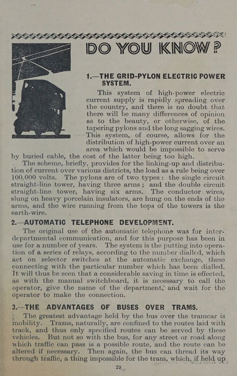 ‘DO YOU KINOW ? 1.—THE GRID-PYLON ELECTRIC POWER SYSTEM. This system of high-power electric current supply is rapidly spreading over the country, and there is no doubt that there will be many differences of opinion as to the beauty, or otherwise, of the tapering pylons and the long sagging wires. This system, of .course, allows for the distribution of high-power current over an area which would be impossible to serve by buried cable, the cost of the latter being too high. The scheme, briefly, provides for the linking-up and distribu- tion of current over various districts, the load as a rule being over 100,000 volts. The pylons are of two types: the single circuit straight-line tower, having three arms; and the double circuit straight-line tower, having six arms. The conductor. wires, slung on heavy porcelain insulators, are hung on the ends of the arms, and the wire running from the tops of the towers is the earth-wire. 2.—AUTOMATIC TELEPHONE DEVELOPMENT. The original use of the automatic telephone was for inter- departmental communication, and for this purpose has been in use for a number of years. The system is the putting into opera- tion of a series of relays, according to the number dialled, which act on selector switches at the automatic exchange, these connecting with the particular number which has been dialled. It will thus be seen that a considerable saving in time is effected, as with the manual switchboard, it is necessary to call the operator, give the name of the department, and wait for the operator to make the connection. 3.—THE ADVANTAGES OF BUSES OVER TRAMS. The greatest advantage held by the bus over the tramear is track, and thus only specified routes can be served by these vehicles. But not so with the bus, for any street or road along which traffic can pass is a possible route, and the route can be through trafiic, a thing impossible for the tram, which, if held up,