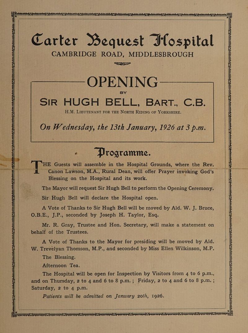 = y ee ee ee Carter Wequest Iospital CAMBRIDGE ROAD, MIDDLESBROUGH =3e— pee OLE NING——_—— SIR HUGH BELL, Barr. C.B. H.M. LIEUTENANT FOR THE NoRTH RIDING OF YORKSHIRE. « Programme. HE Guests will assemble in the Hospital Grounds, where the Rev. Blessing on the Hospital and its work. The Mayor will request Sir Hugh Bell to perform the Opening Ceremony. Sir Hugh Bell will declare the Hospital open. A Vote of Thanks to Sir Hugh Bell will be moved by Ald. W. J. Bruce, O.B.E., J.P., seconded by Joseph H. Taylor, Esq. Mr. R. Gray, Trustee and Hon. Secretary, will make a statement on behalf of the Trustees. A Vote of Thanks to the Mayor for presiding will be moved by Ald. W. Trevelyan Thomson, M.P., and seconded by Miss Ellen Wilkinson, M.P. The Blessing. Afternoon Tea. The Hospital will be open for Inspection by Visitors from 4 to 6 p.m., and on Thursday, 2 to 4 and 6 to 8 p.m.; Friday, 2 to 4 and 6 to 8 p.m. ; Saturday, 2 to 4 p.m. Patients will be admitted on January 20th, 1926. =