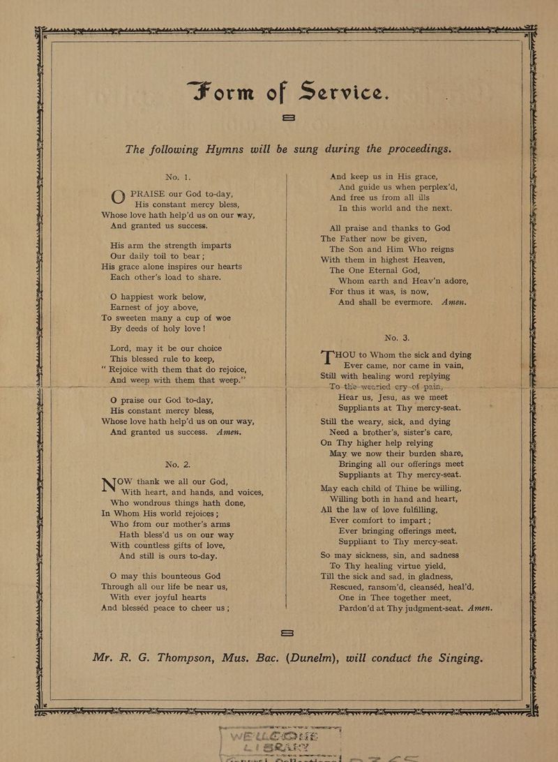 z Servi Form of Service. | ea : : : ; ¥ The following Hymns will be sung during the proceedings. iL No.1. And keep us in His grace, y And guide us when perplex’d, fy PRAISE our God to-day, And free us from all ills His constant mercy bless, In this world and the next. Z z Whose love hath help’d us on our way, | And granted us success. All praise and thanks to God X : ’ The Father now be given, | His arm the strength imparts The Son and Him Who reigns : Our idaily ‘toil to bear; With them in highest Heaven, His grace alone inspires our hearts The One Eternal Gud . Each other’s load to share. Whom earth and Heav’n adore, | t i i 3 U O happiest work below, Foe eS re on -< , And shall be evermore. Amen. Earnest of joy above, To sweeten many a cup of woe ; By deeds of holy love! U { No. 3. ry Lord, may it be our choice Ww ee This blessed rule to keep, aces to, Whom the sic es ying “ Rejoice with them that do rejoice, eo Peas CL ee Bele: A pair: x4 And weep with them that weep.” 7 ee ne are ying — : To-the-weetied cry-of -pain; 1 O praise our God to-day, Hear us, Jesu, as we meet ; 53 His constant mercy bless, Suppliants at Thy mercy-seat. Fs Whose love hath help’d us on our way, Still the weary, sick, and dying And granted us success. Amen. Need a brother’s, sister’s care, On Thy higher help relying x 3 May we now their burden share, No. 2. Bringing all our offerings meet Suppliants at Thy mercy-seat. OW thank we all our God, : : aki x4 With heart, and hands, and voices, May each child of Thine be sf a Who wondrous things hath done, hee 5 ise an hand and eID ; In Whom His world rejoices ; Met ee Voda elt 5 z Who from our mother’s arms Ever comfort vo impart; : . Hath bless’d us on our way Ever bringing offerings he With countless gifts of love, suppeiant bo Thy aay se ¥ And still is ours to-day. So may sickness, sin, and sadness ¥ f To Thy healing virtue yield, Yr O may this bounteous God Till the sick and sad, in gladness, Through all our life be near us, Rescued, ransom’d, cleanséd, heal’d, With ever joyful hearts One in Thee together meet, | And blesséd peace to cheer us; Pardon’d at Thy judgment-seat. Amen. Ss x | Mr. R. G. Thompson, Mus. Bac. (Dunelm), will conduct the Singing. x x | ETT DNTP NCTA CTPA CTPA CTT OTPPI ACTF IA CTT TPA Se PPI CTT TPP OTP OTTTPPONOTIOFPPAG Pee le ~ nee Se lig ie Ke tcaees tee | an Nd fea . “f erat