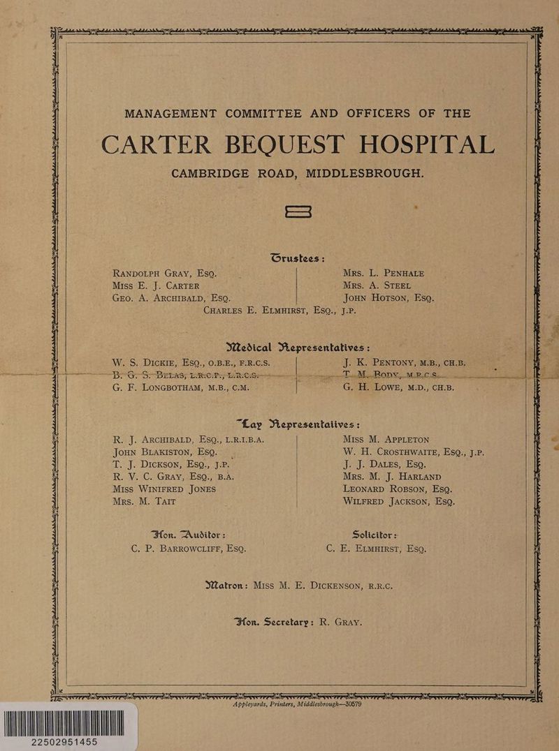 Awe MANAGEMENT COMMITTEE AND OFFICERS OF THE ft CAMBRIDGE ROAD, MIDDLESBROUGH. U Crustees; ' RANDOLPH GRAY, Esq, Mrs. L. PENHALE Miss E. J. CARTER Mrs. A. STEEL p Gro. A. ARCHIBALD, Esq. Joun Hotson, Esq. CHARLES E. E_muirst, Eso., J.P. | Medical Representatives : a3 = W. S. Dicxiz, Esq., 0.B.E., FRCS. | J. K. PENTONY, M.B., CHB, 2 ee “BAGS BEES; ERC Pr ERO gee ed BRODY, MRCS. Le a G. F. LONGBOTHAM, M.B., C.M. | G. H. Lowe, M.D., CH.B. “Lay Viepresentaiives : R. J. ARCHIBALD, EsgQ., L.R.I.B.A. Miss M. APPLETON 7 Joun BLAKISTON, EsQ.: _ T. J. Dickson, EsgQ., J.P. R. V. C. Gray, Esq., B.A. Miss WINIFRED JONES Mrs. M. Talt J. J. Daves, Esq. Mrs. M. J. HARLAND LEONARD Rosson, Eso. WILFRED JACKSON, Esq. Solicitor = C. E. Etmutrst, Eso. Bon. Auditor: W. H. CrostTHwalrteE, Esq., J.P. | C. P. BarRowc tirfF, Esq. Watron: Miss M. E. DIcKENSON, R.R.C. Hon. Secretary: R. Gray. =) Mi g(t 22502951 Appenats: pridirt: M iddlesbrough—30579 wail