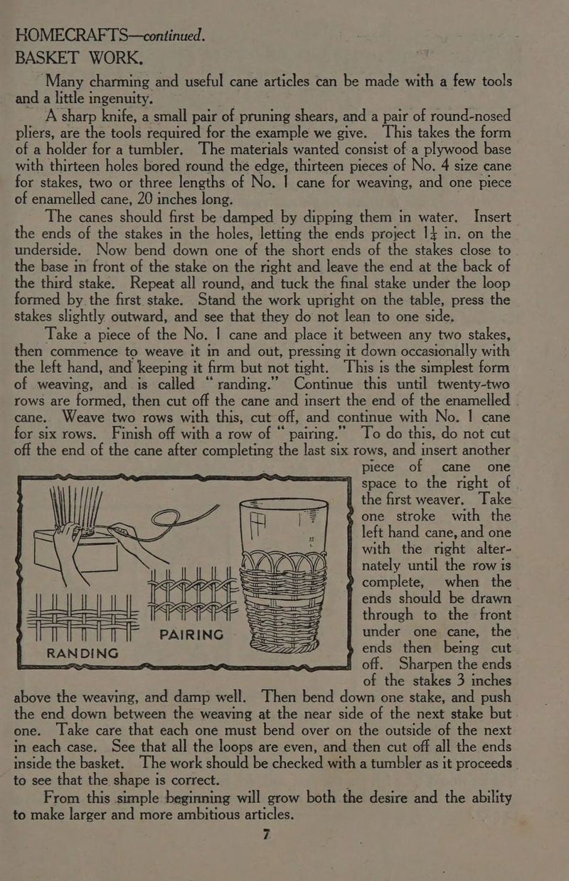 BASKET WORK, Many charming and useful cane articles can be made with a few tools and a little ingenuity. A sharp knife, a small pair of pruning shears, and a pair of round-nosed pliers, are the tools required for the example we give. This takes the form of a holder for a tumbler. The materials wanted consist of a plywood base with thirteen holes bored round the edge, thirteen pieces of No. 4 size cane for stakes, two or three lengths of No. | cane for weaving, and one piece of enamelled cane, 20 inches long. The canes should first be damped by dipping them in water. Insert the ends of the stakes in the holes, letting the ends project 14 in. on the underside. Now bend down one of the short ends of the stakes close to the base in front of the stake on the right and leave the end at the back of the third stake. Repeat all round, and tuck the final stake under the loop formed by the first stake. Stand the work upright on the table, press the stakes slightly outward, and see that they do not lean to one side. Take a piece of the No. | cane and place it between any two stakes, then commence to weave it in and out, pressing it down occasionally with the left hand, and keeping it firm but not tight. This is the simplest form of weaving, and is called “randing.” Continue this until twenty-two rows are formed, then cut off the cane and insert the end of the enamelled cane. Weave two rows with this, cut off, and continue with No. | cane for six rows. Finish off with a row of “ pairing.” To do this, do not cut off the end of the cane after completing the last six rows, and insert another piece of cane one = space to the right of the first weaver. Take one stroke with the left hand cane, and one with the right alter- nately until the row is complete, when the ends should be drawn SS through to the front PAIRING SS==3 under one cane, the RAN DING SS Dy ends then being cut _— ; off. Sharpen the ends of the stakes 3 inches above the weaving, and damp well. Then bend down one stake, and push the end down between the weaving at the near side of the next stake but one. Take care that each one must bend over on the outside of the next in each case. See that all the loops are even, and then cut off all the ends inside the basket. The work should be checked with a tumbler as it proceeds to see that the shape is correct. j From this simple beginning will grow both the desire and the ability to make larger and more ambitious articles. i