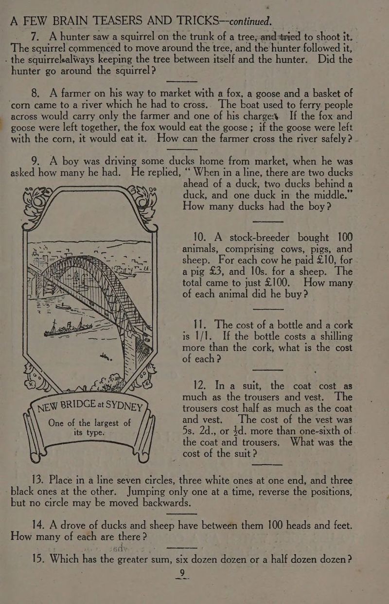 ahead of a duck, two ducks behind a duck, and one duck in the middle.” How many ducks had the boy? 10. A stock-breeder bought 100 animals, comprising cows, pigs, and sheep. For each cow he paid £10, for a pig £3, and 10s. for a sheep. The total came to just £100. How many of each animal did he buy ? Il. The cost of a bottle and a cork is 1/1. If the bottle costs a shilling more than the cork, what is the cost of each ? 12. In a suit, the coat cost as much as the trousers and vest. The trousers cost half as much as the coat and vest. The cost of the vest was 5s. 2d., or 4d. more than one-sixth of the coat and trousers. at was the