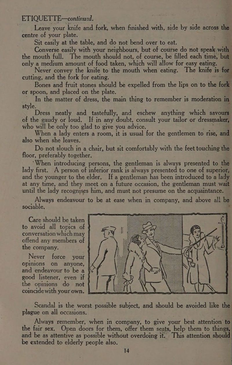 ETIQUETTE—continued. Leave your knife and fork, when finished with, side by side across the centre of your plate. Sit easily at the table, and do not bend over to eat. Converse easily with your neighbours, but of course do not speak with | the mouth full. The mouth should not, of course, be filled each time, but only a medium amount of food taken, “4 will allow for easy eating. ; Never convey the knife to the mouth when eating. The knife i is for cutting, and the fork for eating. 2 Bones and fruit stones should be expelled from the peo on to ahs fork or spoon, and placed on the plate. Jy ; In the matter of dress, the main thing to remember is moderation i in style. Dress neatly and tastefully, and eschew anything which savours of the gaudy or loud. If in any doubt, consult your tailor or dressmaker, who will be only too glad to give you advice. When a lady enters a room, it is usual for the gentlemen to rise, and also when she leaves. Do not slouch in a chair, but sit comfortably with the feet touching the floor, preferably together. ‘When introducing persons, the gentleman is always presented to the lady first. A person of inferior rank is always presented to one of superior, and the younger to the elder. If a gentleman has been introduced to a lady at any time, and they meet on a future occasion, the gentleman must wait until the lady recognises him, and must not presume on the acquaintance. Always endeavour to be at ease when in company, and above all be sociable. Care should be taken to avoid all topics of conversation which may offend any members of the company. Never force your opinions on anyone, and endeavour to be a § good listener, even if the opinions do not comeide with your own. Scandal is the worst possible subject, and should be avoided like a plague on all occasions. Always remember, when in company, to give your best attention’ to the fair sex. Open doors for them, offer them seats, help them to things, and be as attentive as possible without overdoing it. This attention should be extended to elderly people also.