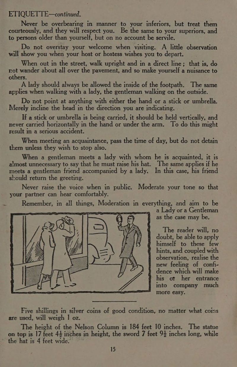 Never be overbearing in manner to your inferiors, but treat them courteously, and they will respect you. Be the same to your superiors, and to persons older than yourself, but on no account be servile. Do not overstay your welcome when visiting. A little observation will show you when your host or hostess wishes you to depart. When out in the street, walk upright and in a direct line; that is, do rot wander about all over the pavement, and so make yourself a nuisance to others. A lady should always be allowed the inside of the footpath. The same applies when walking with a lady, the gentleman walking on the outside. Do not point at anything with either the hand or a stick or umbrella. Merely incline the head in the direction you are indicating. If a stick or umbrella is being carried, it should be held vertically, and never carried horizontally in the hand or under the arm. To do this might result in a serious accident. When meeting an acquaintance, pass the time of day, but do not detain them unless they wish to stop also. When a gentleman meets a lady with whom he is acquainted, it is almost unnecessary to say that he must raise his hat. The same applies if he meets a gentleman friend accompanied by a lady. In this case, his friend sl:culd return the greeting. Never raise the voice when in public. Moderate your tone so that your partner can hear comfortably. % Remember, in all things, Moderation in everything, and aim to be a Lady or a Gentleman as the case may be. The reader will, no doubt, be able to apply himself to these few hints, and coupled with observation, realise the new feeling of confi- dence which will make his oz her entrance. into company much more easy. Five shillings in silver coins of good condition, no matter what coms are used, will weigh I oz. The height of the Nelson Column is 184 feet 10 inches. The statue on top is 17 feet 44 inches in height, the sword 7 feet 94 inches long, while ~ the hat is 4 feet wide.”