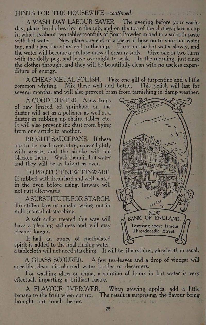 day, place the clothes dry in the tub, and on the top of the clothes place a cup in which is about two tablespoonfuls of Soap Powder mixed to a smooth paste with hot water. Now place one end of a piece of hose on to your hot water tap, and place the other end in the cup. « Turn on the hot water slowly, and the water will become a profuse mass of creamy suds. Give one or two turns with the dolly peg, and leave overnight to soak. In the morning, just rinse diture of energy. A CHEAP METAL POLISH. Take one gill of turpentine and a little several months, and will also prevent brass from tarnishing in damp weather. A GOOD DUSTER. A few drops of raw linseed oil sprinkled on the duster will act as a polisher as well as a duster in rubbing up chairs, tables, etc. It will also prevent the dust from flying from one article to another. BRIGHT SAUCEPANS. If these are to be used over a fire, smear lightly with grease, and the smoke will not blacken them. Wash them in hot water and they will be as bright as ever. TO PROTECT NEW TINWARE. If rubbed with fresh lard and well heated in the oven before using, tinware will not rust afterwards. ASUBSTITUTE FOR STARCH. To stiffen lace or muslin wring out in milk instead of starching. A soft collar treated this way will have a pleasing stiffness and will stay cleaner longer. If half an ounce of methylated W Towering above famous Threadneedle Street. spirit 1s added to the final rinsing water, a tablecloth will not need starching. It will be, if anything, glossier than usual, A GLASS SCOURER. A few tea-leaves and a drop of vinegar will speedily clean discoloured water bottles or decanters. For washing glass or china, a solution of borax in hot water is very effectual, imparting a brilliant lustre. <a A FLAVOUR IMPROVER. When stewing apples, add a little banana to the fruit when cut up. The result is sumprising, the flavour being brought out much better. Sey fos