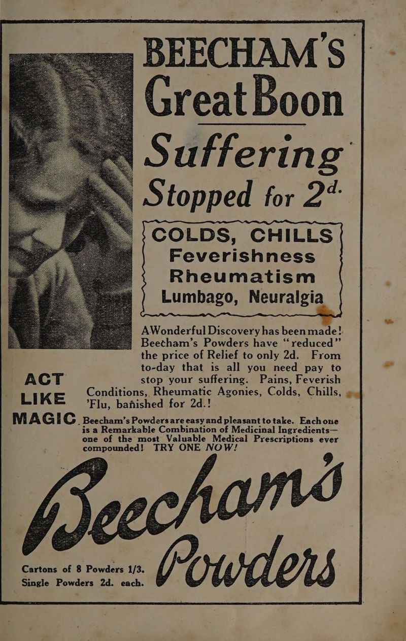 -BEECHAM’S Great Boon Suffering S topped for 2” COLDS, CHILLS Feverishness Rheumatism Lumbago, Neuralgia AWonderful Discovery has been made! Beetham’s Powders have “reduced” the price of Relief to only 2d. From to-day that is all you need pay to ACT stop your suffering. Pains, Feverish LIKE Conditions, Rheumatic Agonies, Colds, Chills, ». Flu, bahished for 2d.! M AG i Cc _ Beecham’s Powdersare easy and pleasant totake. Eachone is a Remarkable Combination of Medicinal Ingredients— one of the most Valuable Medical Prescriptions ever compounded! TRY ONE NOW! 9 Cartons of 8 Powders 1/3. Single Powders 2d. each.