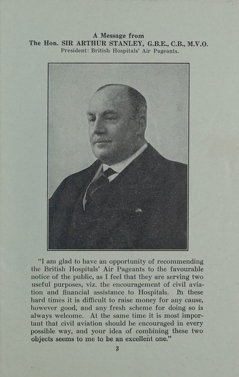 “IT am glad to have an opportunity of recommending the British Hospitals’ Air Pageants to the favourable notice of the public, as I feel that they are serving two useful purposes, viz. the encouragement of civil avia- tion and financial assistance to Hospitals. In these hard times it is difficult to raise money for any cause, however good, and any fresh scheme for doing so is always welcome. At the same time it is most impor- tant that civil aviation should be encouraged in every possible way, and your idea of combining these two objects seems to me to be an excellent one.”