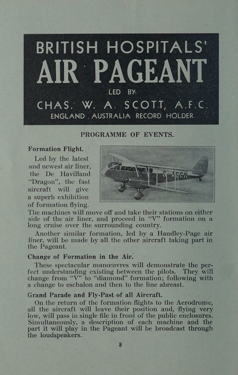 | : aCED; BY, | CHAS. W. A. SCOTT, A.F.C. ENGLAND . AUSTRALIA RECORD HOLDER. PROGRAMME OF EVENTS. Formation Flight. Led by the latest and newest air liner, the De Havilland “Dragon”, the fast aircraft will give a superb exhibition of formation flying. The machines will move off and take their stations on either side of the air liner, and proceed in “V” formation on a long cruise over the surrounding country. Another similar formation, led by a Handley-Page air liner, will be made by all rae other aircraft taking part in the Pageant. Change of Formation in the Air. These spectacular manceuvres will demonstrate the per- fect understanding existing between the pilots. They will change from “V” to “diamond” formation; following with a change to eschalon and then to the line abreast. Grand Parade and Fly-Past of all Aircraft. On the return of the formation flights to the Aerodrome, all the aircraft will leave their position and, flying very low, will pass in single file in front of the public enclosures. Simultaneously, a description of each machine and the part it will play in the Pageant will be broadcast through the loudspeakers.